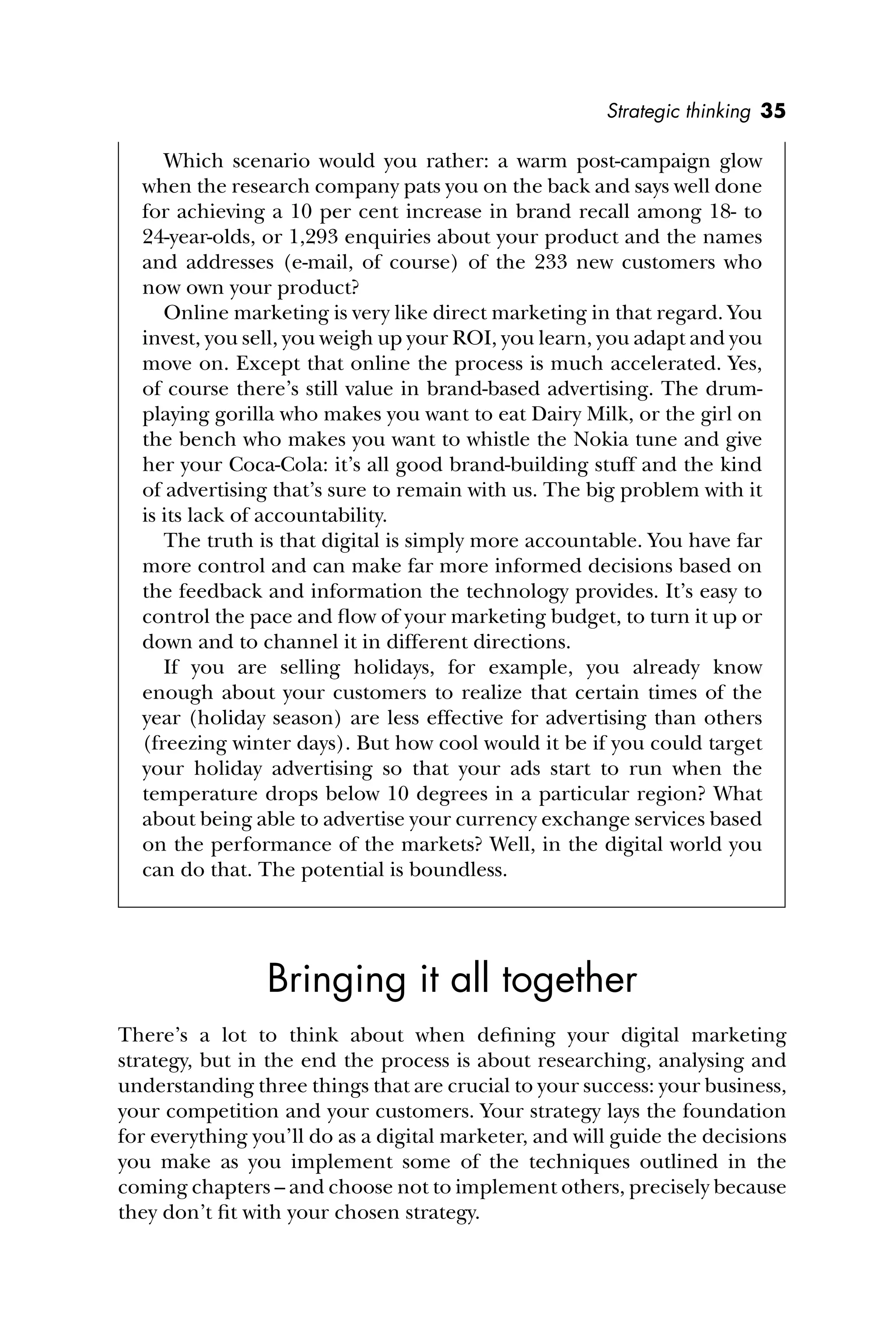 Strategic thinking 35
Which scenario would you rather: a warm post-campaign glow
when the research company pats you on the back and says well done
for achieving a 10 per cent increase in brand recall among 18- to
24-year-olds, or 1,293 enquiries about your product and the names
and addresses (e-mail, of course) of the 233 new customers who
now own your product?
Online marketing is very like direct marketing in that regard. You
invest, you sell, you weigh up your ROI, you learn, you adapt and you
move on. Except that online the process is much accelerated. Yes,
of course there’s still value in brand-based advertising. The drum-
playing gorilla who makes you want to eat Dairy Milk, or the girl on
the bench who makes you want to whistle the Nokia tune and give
her your Coca-Cola: it’s all good brand-building stuff and the kind
of advertising that’s sure to remain with us. The big problem with it
is its lack of accountability.
The truth is that digital is simply more accountable. You have far
more control and can make far more informed decisions based on
the feedback and information the technology provides. It’s easy to
control the pace and ﬂow of your marketing budget, to turn it up or
down and to channel it in different directions.
If you are selling holidays, for example, you already know
enough about your customers to realize that certain times of the
year (holiday season) are less effective for advertising than others
(freezing winter days). But how cool would it be if you could target
your holiday advertising so that your ads start to run when the
temperature drops below 10 degrees in a particular region? What
about being able to advertise your currency exchange services based
on the performance of the markets? Well, in the digital world you
can do that. The potential is boundless.
Bringing it all together
There’s a lot to think about when deﬁning your digital marketing
strategy, but in the end the process is about researching, analysing and
understanding three things that are crucial to your success: your business,
your competition and your customers. Your strategy lays the foundation
for everything you’ll do as a digital marketer, and will guide the decisions
you make as you implement some of the techniques outlined in the
coming chapters – and choose not to implement others, precisely because
they don’t ﬁt with your chosen strategy.
 