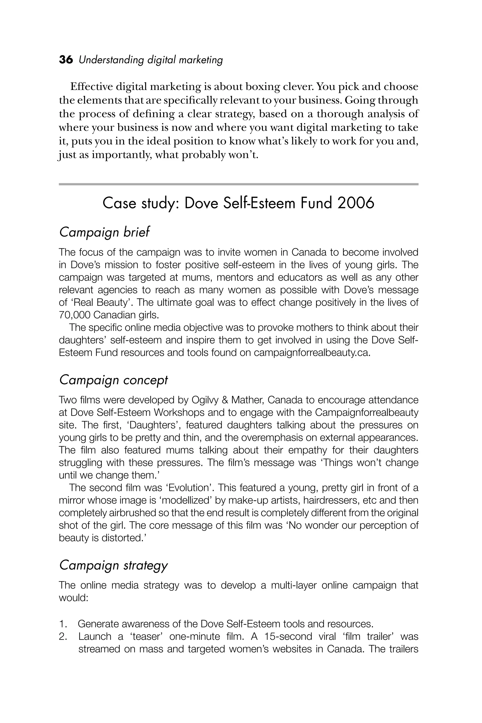 36 Understanding digital marketing
Effective digital marketing is about boxing clever. You pick and choose
the elements that are speciﬁcally relevant to your business. Going through
the process of deﬁning a clear strategy, based on a thorough analysis of
where your business is now and where you want digital marketing to take
it, puts you in the ideal position to know what’s likely to work for you and,
just as importantly, what probably won’t.
Case study: Dove Self-Esteem Fund 2006
Campaign brief
The focus of the campaign was to invite women in Canada to become involved
in Dove’s mission to foster positive self-esteem in the lives of young girls. The
campaign was targeted at mums, mentors and educators as well as any other
relevant agencies to reach as many women as possible with Dove’s message
of ‘Real Beauty’. The ultimate goal was to effect change positively in the lives of
70,000 Canadian girls.
The speciﬁc online media objective was to provoke mothers to think about their
daughters’ self-esteem and inspire them to get involved in using the Dove Self-
Esteem Fund resources and tools found on campaignforrealbeauty.ca.
Campaign concept
Two ﬁlms were developed by Ogilvy & Mather, Canada to encourage attendance
at Dove Self-Esteem Workshops and to engage with the Campaignforrealbeauty
site. The ﬁrst, ‘Daughters’, featured daughters talking about the pressures on
young girls to be pretty and thin, and the overemphasis on external appearances.
The ﬁlm also featured mums talking about their empathy for their daughters
struggling with these pressures. The ﬁlm’s message was ‘Things won’t change
until we change them.’
The second ﬁlm was ‘Evolution’. This featured a young, pretty girl in front of a
mirror whose image is ‘modellized’ by make-up artists, hairdressers, etc and then
completely airbrushed so that the end result is completely different from the original
shot of the girl. The core message of this ﬁlm was ‘No wonder our perception of
beauty is distorted.’
Campaign strategy
The online media strategy was to develop a multi-layer online campaign that
would:
1. Generate awareness of the Dove Self-Esteem tools and resources.
2. Launch a ‘teaser’ one-minute ﬁlm. A 15-second viral ‘ﬁlm trailer’ was
streamed on mass and targeted women’s websites in Canada. The trailers
 