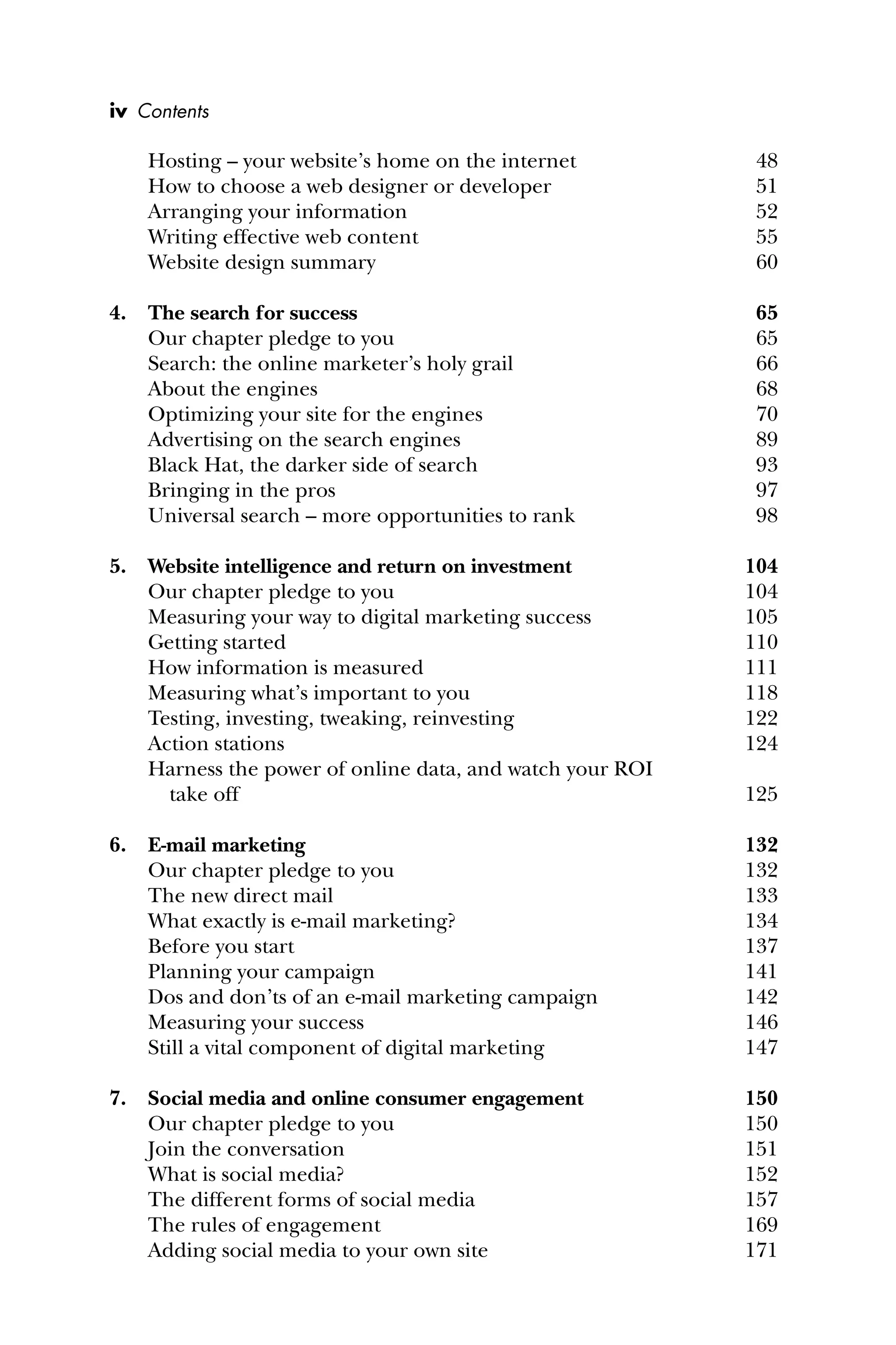 Hosting – your website’s home on the internet 48
How to choose a web designer or developer 51
Arranging your information 52
Writing effective web content 55
Website design summary 60
4. The search for success 65
Our chapter pledge to you 65
Search: the online marketer’s holy grail 66
About the engines 68
Optimizing your site for the engines 70
Advertising on the search engines 89
Black Hat, the darker side of search 93
Bringing in the pros 97
Universal search – more opportunities to rank 98
5. Website intelligence and return on investment 104
Our chapter pledge to you 104
Measuring your way to digital marketing success 105
Getting started 110
How information is measured 111
Measuring what’s important to you 118
Testing, investing, tweaking, reinvesting 122
Action stations 124
Harness the power of online data, and watch your ROI
take off 125
6. E-mail marketing 132
Our chapter pledge to you 132
The new direct mail 133
What exactly is e-mail marketing? 134
Before you start 137
Planning your campaign 141
Dos and don’ts of an e-mail marketing campaign 142
Measuring your success 146
Still a vital component of digital marketing 147
7. Social media and online consumer engagement 150
Our chapter pledge to you 150
Join the conversation 151
What is social media? 152
The different forms of social media 157
The rules of engagement 169
Adding social media to your own site 171
iv Contents
 
