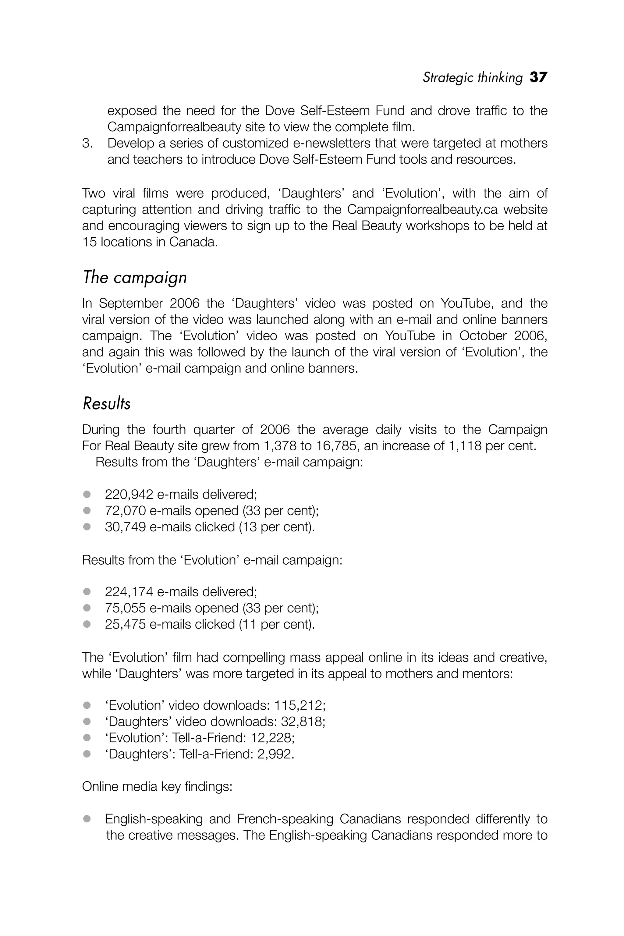 Strategic thinking 37
exposed the need for the Dove Self-Esteem Fund and drove trafﬁc to the
Campaignforrealbeauty site to view the complete ﬁlm.
3. Develop a series of customized e-newsletters that were targeted at mothers
and teachers to introduce Dove Self-Esteem Fund tools and resources.
Two viral ﬁlms were produced, ‘Daughters’ and ‘Evolution’, with the aim of
capturing attention and driving trafﬁc to the Campaignforrealbeauty.ca website
and encouraging viewers to sign up to the Real Beauty workshops to be held at
15 locations in Canada.
The campaign
In September 2006 the ‘Daughters’ video was posted on YouTube, and the
viral version of the video was launched along with an e-mail and online banners
campaign. The ‘Evolution’ video was posted on YouTube in October 2006,
and again this was followed by the launch of the viral version of ‘Evolution’, the
‘Evolution’ e-mail campaign and online banners.
Results
During the fourth quarter of 2006 the average daily visits to the Campaign
For Real Beauty site grew from 1,378 to 16,785, an increase of 1,118 per cent.
Results from the ‘Daughters’ e-mail campaign:
 220,942 e-mails delivered;
 72,070 e-mails opened (33 per cent);
 30,749 e-mails clicked (13 per cent).
Results from the ‘Evolution’ e-mail campaign:
 224,174 e-mails delivered;
 75,055 e-mails opened (33 per cent);
 25,475 e-mails clicked (11 per cent).
The ‘Evolution’ ﬁlm had compelling mass appeal online in its ideas and creative,
while ‘Daughters’ was more targeted in its appeal to mothers and mentors:
 ‘Evolution’ video downloads: 115,212;
 ‘Daughters’ video downloads: 32,818;
 ‘Evolution’: Tell-a-Friend: 12,228;
 ‘Daughters’: Tell-a-Friend: 2,992.
Online media key ﬁndings:
 English-speaking and French-speaking Canadians responded differently to
the creative messages. The English-speaking Canadians responded more to
 