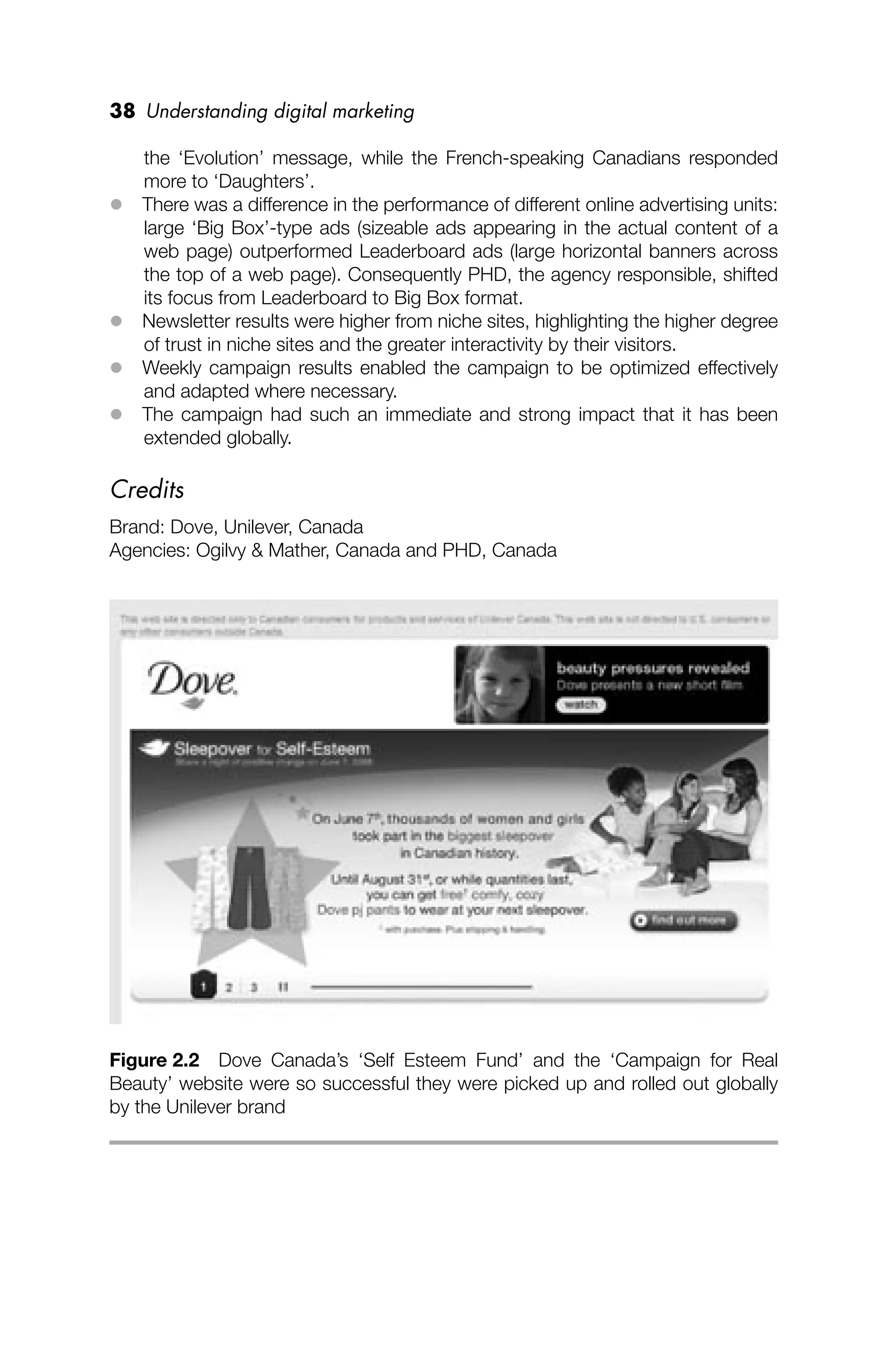 38 Understanding digital marketing
the ‘Evolution’ message, while the French-speaking Canadians responded
more to ‘Daughters’.
 There was a difference in the performance of different online advertising units:
large ‘Big Box’-type ads (sizeable ads appearing in the actual content of a
web page) outperformed Leaderboard ads (large horizontal banners across
the top of a web page). Consequently PHD, the agency responsible, shifted
its focus from Leaderboard to Big Box format.
 Newsletter results were higher from niche sites, highlighting the higher degree
of trust in niche sites and the greater interactivity by their visitors.
 Weekly campaign results enabled the campaign to be optimized effectively
and adapted where necessary.
 The campaign had such an immediate and strong impact that it has been
extended globally.
Credits
Brand: Dove, Unilever, Canada
Agencies: Ogilvy & Mather, Canada and PHD, Canada
Figure 2.2 Dove Canada’s ‘Self Esteem Fund’ and the ‘Campaign for Real
Beauty’ website were so successful they were picked up and rolled out globally
by the Unilever brand
 