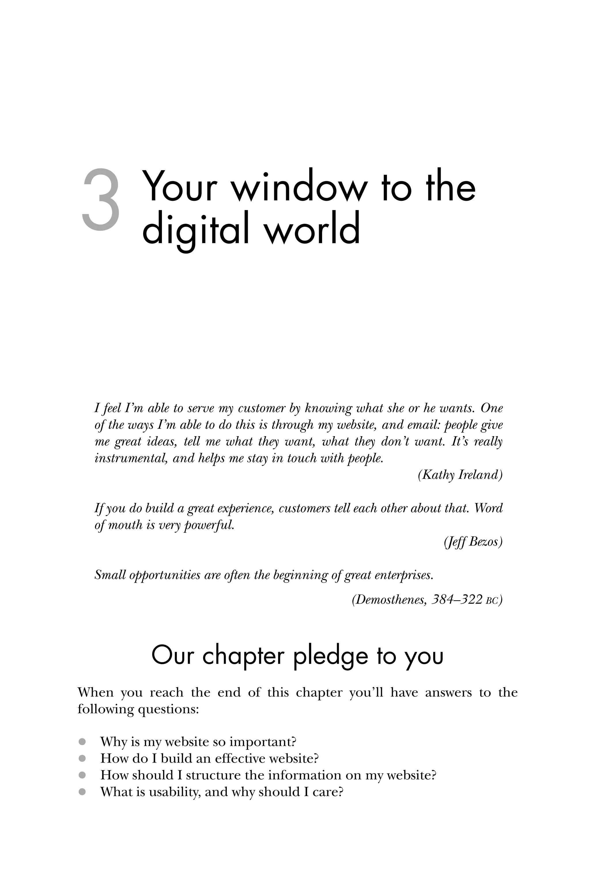 Your window to the
digital world
I feel I’m able to serve my customer by knowing what she or he wants. One
of the ways I’m able to do this is through my website, and email: people give
me great ideas, tell me what they want, what they don’t want. It’s really
instrumental, and helps me stay in touch with people.
(Kathy Ireland)
If you do build a great experience, customers tell each other about that. Word
of mouth is very powerful.
(Jeff Bezos)
Small opportunities are often the beginning of great enterprises.
(Demosthenes, 384–322 BC)
Our chapter pledge to you
When you reach the end of this chapter you’ll have answers to the
following questions:
 Why is my website so important?
 How do I build an effective website?
 How should I structure the information on my website?
 What is usability, and why should I care?
3
 