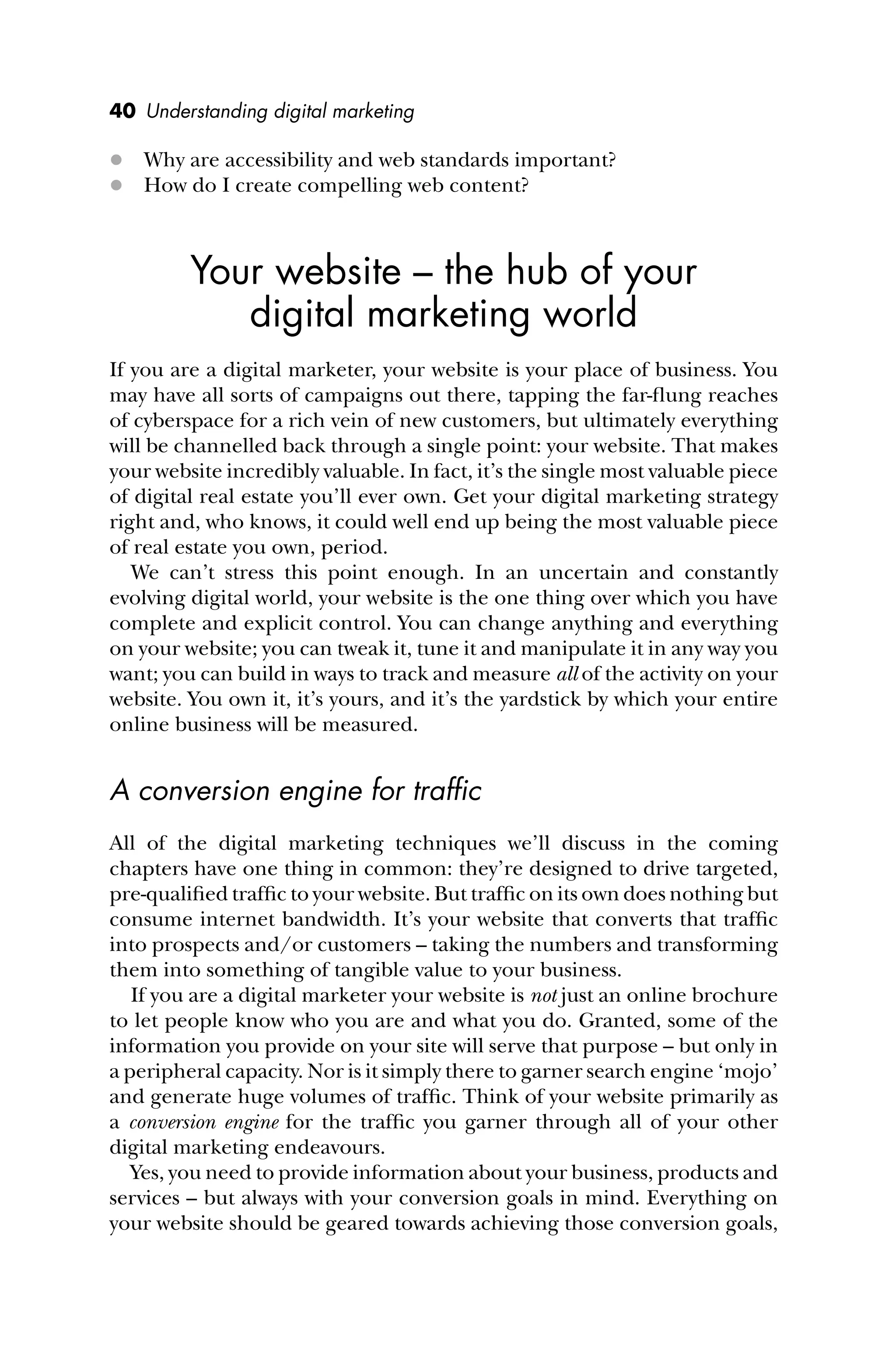 40 Understanding digital marketing
 Why are accessibility and web standards important?
 How do I create compelling web content?
Your website – the hub of your
digital marketing world
If you are a digital marketer, your website is your place of business. You
may have all sorts of campaigns out there, tapping the far-ﬂung reaches
of cyberspace for a rich vein of new customers, but ultimately everything
will be channelled back through a single point: your website. That makes
your website incredibly valuable. In fact, it’s the single most valuable piece
of digital real estate you’ll ever own. Get your digital marketing strategy
right and, who knows, it could well end up being the most valuable piece
of real estate you own, period.
We can’t stress this point enough. In an uncertain and constantly
evolving digital world, your website is the one thing over which you have
complete and explicit control. You can change anything and everything
on your website; you can tweak it, tune it and manipulate it in any way you
want; you can build in ways to track and measure all of the activity on your
website. You own it, it’s yours, and it’s the yardstick by which your entire
online business will be measured.
A conversion engine for trafﬁc
All of the digital marketing techniques we’ll discuss in the coming
chapters have one thing in common: they’re designed to drive targeted,
pre-qualiﬁed trafﬁc to your website. But trafﬁc on its own does nothing but
consume internet bandwidth. It’s your website that converts that trafﬁc
into prospects and/or customers – taking the numbers and transforming
them into something of tangible value to your business.
If you are a digital marketer your website is not just an online brochure
to let people know who you are and what you do. Granted, some of the
information you provide on your site will serve that purpose – but only in
a peripheral capacity. Nor is it simply there to garner search engine ‘mojo’
and generate huge volumes of trafﬁc. Think of your website primarily as
a conversion engine for the trafﬁc you garner through all of your other
digital marketing endeavours.
Yes, you need to provide information about your business, products and
services – but always with your conversion goals in mind. Everything on
your website should be geared towards achieving those conversion goals,
 