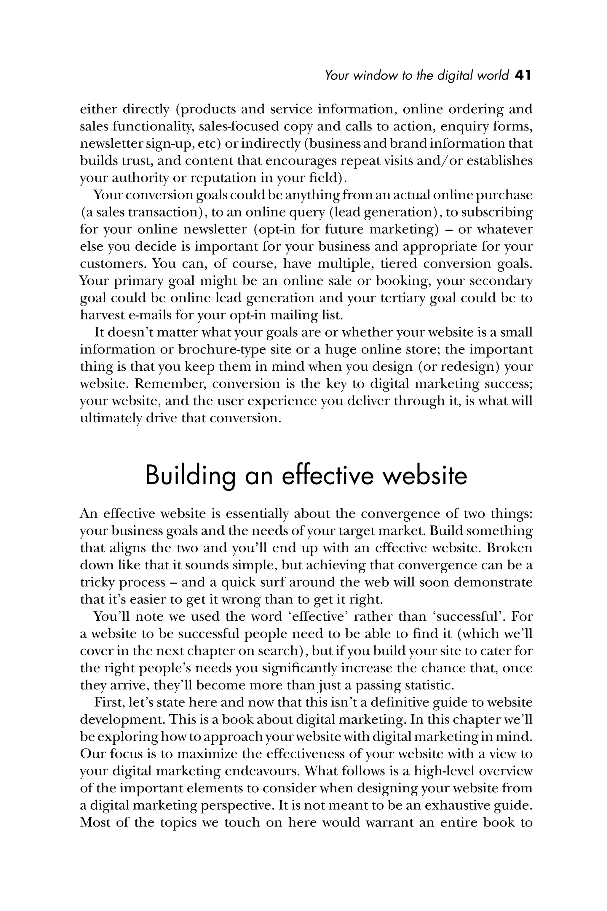 Your window to the digital world 41
either directly (products and service information, online ordering and
sales functionality, sales-focused copy and calls to action, enquiry forms,
newsletter sign-up, etc) or indirectly (business and brand information that
builds trust, and content that encourages repeat visits and/or establishes
your authority or reputation in your ﬁeld).
Your conversion goals could be anything from an actual online purchase
(a sales transaction), to an online query (lead generation), to subscribing
for your online newsletter (opt-in for future marketing) – or whatever
else you decide is important for your business and appropriate for your
customers. You can, of course, have multiple, tiered conversion goals.
Your primary goal might be an online sale or booking, your secondary
goal could be online lead generation and your tertiary goal could be to
harvest e-mails for your opt-in mailing list.
It doesn’t matter what your goals are or whether your website is a small
information or brochure-type site or a huge online store; the important
thing is that you keep them in mind when you design (or redesign) your
website. Remember, conversion is the key to digital marketing success;
your website, and the user experience you deliver through it, is what will
ultimately drive that conversion.
Building an effective website
An effective website is essentially about the convergence of two things:
your business goals and the needs of your target market. Build something
that aligns the two and you’ll end up with an effective website. Broken
down like that it sounds simple, but achieving that convergence can be a
tricky process – and a quick surf around the web will soon demonstrate
that it’s easier to get it wrong than to get it right.
You’ll note we used the word ‘effective’ rather than ‘successful’. For
a website to be successful people need to be able to ﬁnd it (which we’ll
cover in the next chapter on search), but if you build your site to cater for
the right people’s needs you signiﬁcantly increase the chance that, once
they arrive, they’ll become more than just a passing statistic.
First, let’s state here and now that this isn’t a deﬁnitive guide to website
development. This is a book about digital marketing. In this chapter we’ll
be exploring how to approach your website with digital marketing in mind.
Our focus is to maximize the effectiveness of your website with a view to
your digital marketing endeavours. What follows is a high-level overview
of the important elements to consider when designing your website from
a digital marketing perspective. It is not meant to be an exhaustive guide.
Most of the topics we touch on here would warrant an entire book to
 