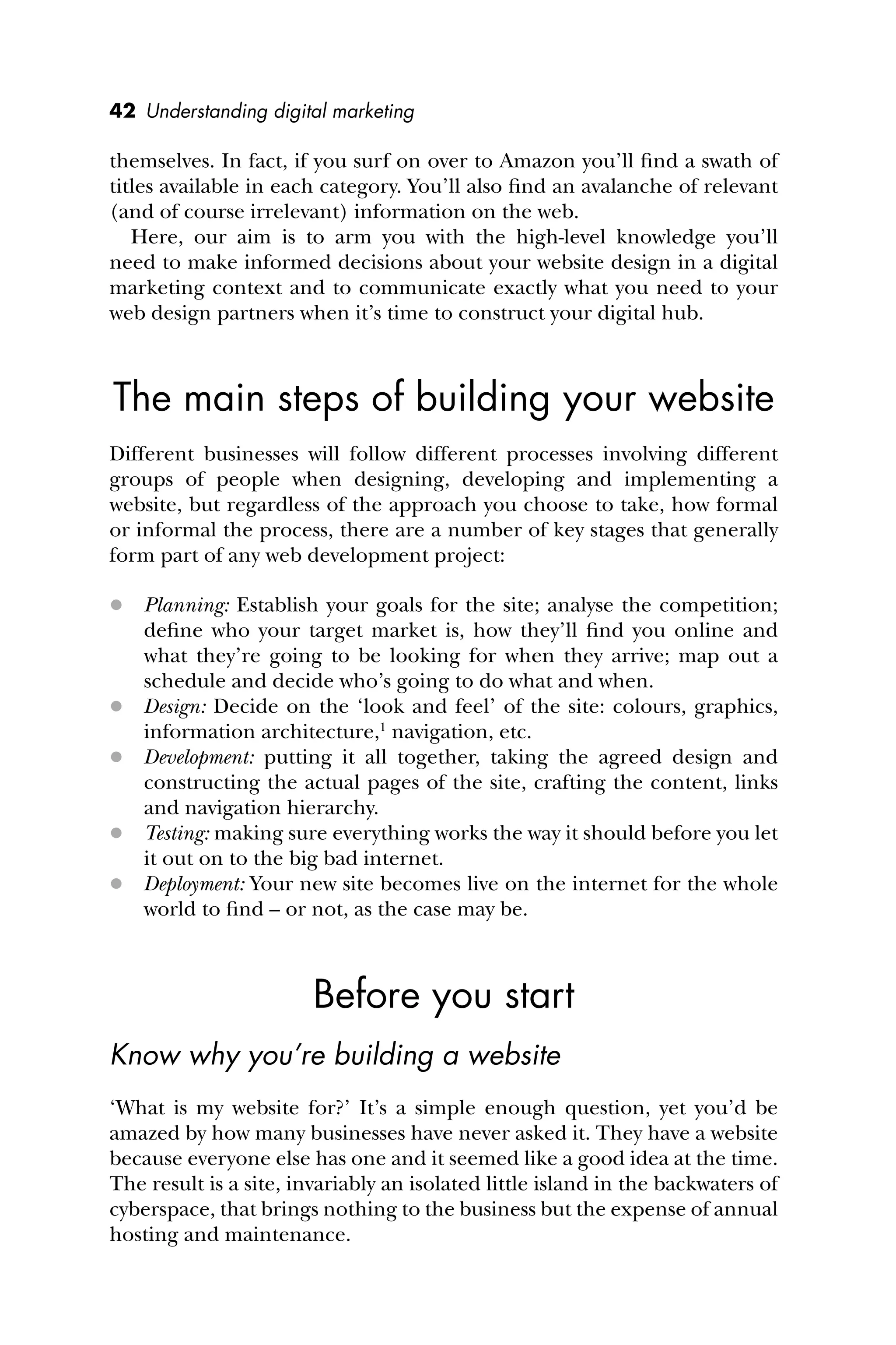 42 Understanding digital marketing
themselves. In fact, if you surf on over to Amazon you’ll ﬁnd a swath of
titles available in each category. You’ll also ﬁnd an avalanche of relevant
(and of course irrelevant) information on the web.
Here, our aim is to arm you with the high-level knowledge you’ll
need to make informed decisions about your website design in a digital
marketing context and to communicate exactly what you need to your
web design partners when it’s time to construct your digital hub.
The main steps of building your website
Different businesses will follow different processes involving different
groups of people when designing, developing and implementing a
website, but regardless of the approach you choose to take, how formal
or informal the process, there are a number of key stages that generally
form part of any web development project:
 Planning: Establish your goals for the site; analyse the competition;
deﬁne who your target market is, how they’ll ﬁnd you online and
what they’re going to be looking for when they arrive; map out a
schedule and decide who’s going to do what and when.
 Design: Decide on the ‘look and feel’ of the site: colours, graphics,
information architecture,1
navigation, etc.
 Development: putting it all together, taking the agreed design and
constructing the actual pages of the site, crafting the content, links
and navigation hierarchy.
 Testing: making sure everything works the way it should before you let
it out on to the big bad internet.
 Deployment: Your new site becomes live on the internet for the whole
world to ﬁnd – or not, as the case may be.
Before you start
Know why you’re building a website
‘What is my website for?’ It’s a simple enough question, yet you’d be
amazed by how many businesses have never asked it. They have a website
because everyone else has one and it seemed like a good idea at the time.
The result is a site, invariably an isolated little island in the backwaters of
cyberspace, that brings nothing to the business but the expense of annual
hosting and maintenance.
 