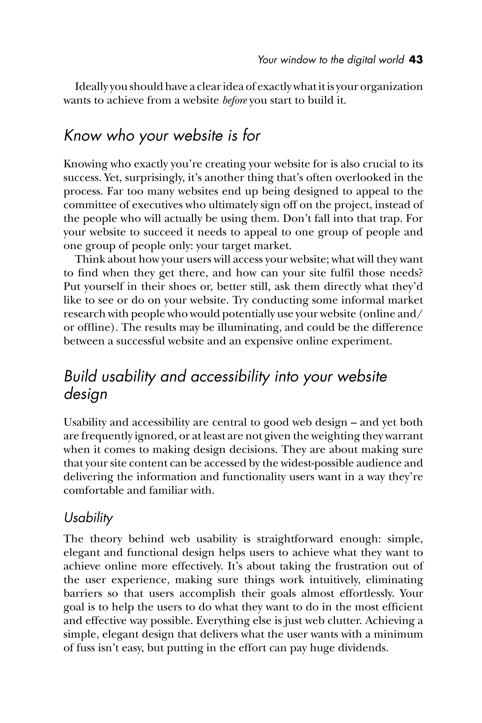 Your window to the digital world 43
Ideally you should have a clear idea of exactly what it is your organization
wants to achieve from a website before you start to build it.
Know who your website is for
Knowing who exactly you’re creating your website for is also crucial to its
success. Yet, surprisingly, it’s another thing that’s often overlooked in the
process. Far too many websites end up being designed to appeal to the
committee of executives who ultimately sign off on the project, instead of
the people who will actually be using them. Don’t fall into that trap. For
your website to succeed it needs to appeal to one group of people and
one group of people only: your target market.
Think about how your users will access your website; what will they want
to ﬁnd when they get there, and how can your site fulﬁl those needs?
Put yourself in their shoes or, better still, ask them directly what they’d
like to see or do on your website. Try conducting some informal market
research with people who would potentially use your website (online and/
or ofﬂine). The results may be illuminating, and could be the difference
between a successful website and an expensive online experiment.
Build usability and accessibility into your website
design
Usability and accessibility are central to good web design – and yet both
are frequently ignored, or at least are not given the weighting they warrant
when it comes to making design decisions. They are about making sure
that your site content can be accessed by the widest-possible audience and
delivering the information and functionality users want in a way they’re
comfortable and familiar with.
Usability
The theory behind web usability is straightforward enough: simple,
elegant and functional design helps users to achieve what they want to
achieve online more effectively. It’s about taking the frustration out of
the user experience, making sure things work intuitively, eliminating
barriers so that users accomplish their goals almost effortlessly. Your
goal is to help the users to do what they want to do in the most efﬁcient
and effective way possible. Everything else is just web clutter. Achieving a
simple, elegant design that delivers what the user wants with a minimum
of fuss isn’t easy, but putting in the effort can pay huge dividends.
 