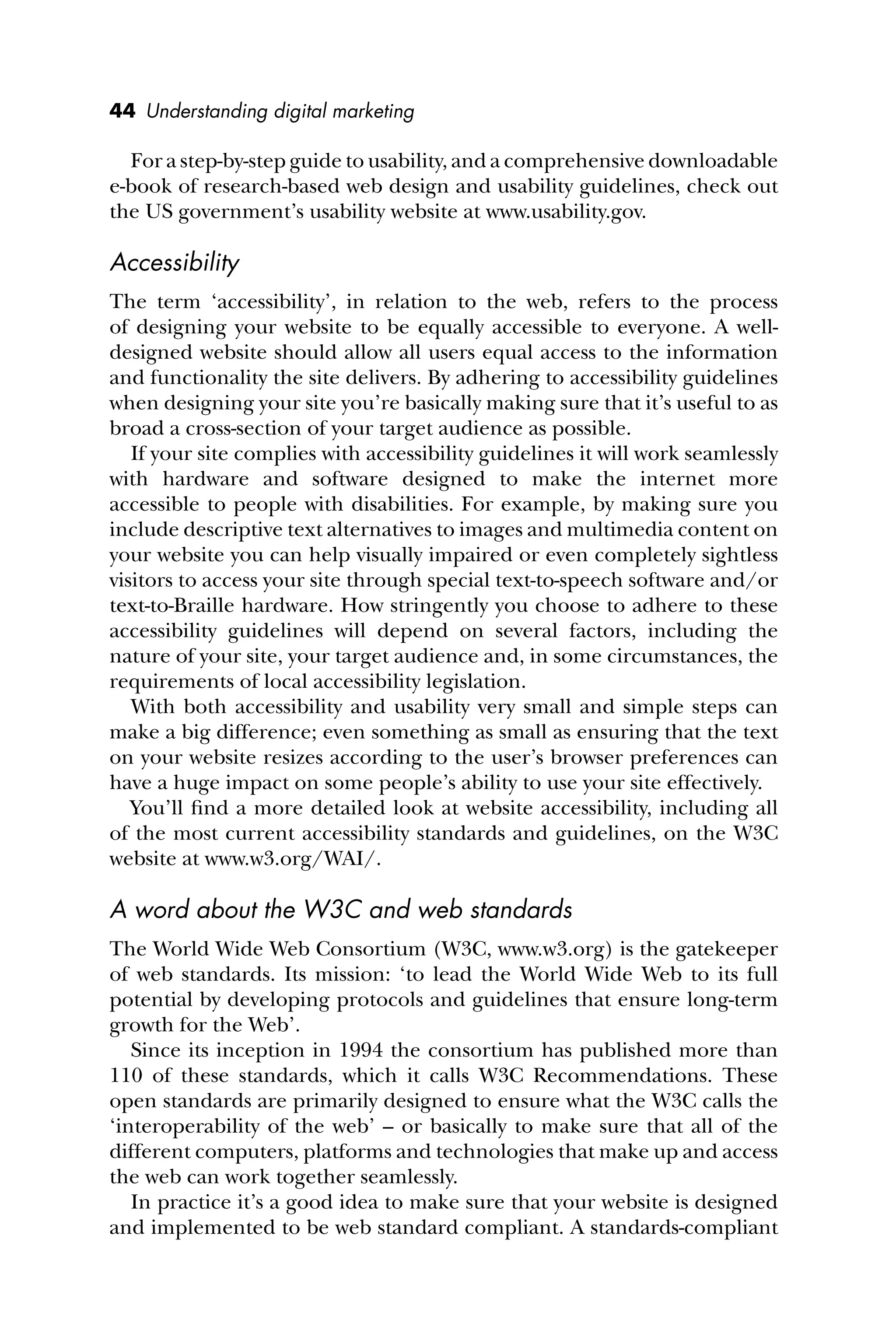 44 Understanding digital marketing
For a step-by-step guide to usability, and a comprehensive downloadable
e-book of research-based web design and usability guidelines, check out
the US government’s usability website at www.usability.gov.
Accessibility
The term ‘accessibility’, in relation to the web, refers to the process
of designing your website to be equally accessible to everyone. A well-
designed website should allow all users equal access to the information
and functionality the site delivers. By adhering to accessibility guidelines
when designing your site you’re basically making sure that it’s useful to as
broad a cross-section of your target audience as possible.
If your site complies with accessibility guidelines it will work seamlessly
with hardware and software designed to make the internet more
accessible to people with disabilities. For example, by making sure you
include descriptive text alternatives to images and multimedia content on
your website you can help visually impaired or even completely sightless
visitors to access your site through special text-to-speech software and/or
text-to-Braille hardware. How stringently you choose to adhere to these
accessibility guidelines will depend on several factors, including the
nature of your site, your target audience and, in some circumstances, the
requirements of local accessibility legislation.
With both accessibility and usability very small and simple steps can
make a big difference; even something as small as ensuring that the text
on your website resizes according to the user’s browser preferences can
have a huge impact on some people’s ability to use your site effectively.
You’ll ﬁnd a more detailed look at website accessibility, including all
of the most current accessibility standards and guidelines, on the W3C
website at www.w3.org/WAI/.
A word about the W3C and web standards
The World Wide Web Consortium (W3C, www.w3.org) is the gatekeeper
of web standards. Its mission: ‘to lead the World Wide Web to its full
potential by developing protocols and guidelines that ensure long-term
growth for the Web’.
Since its inception in 1994 the consortium has published more than
110 of these standards, which it calls W3C Recommendations. These
open standards are primarily designed to ensure what the W3C calls the
‘interoperability of the web’ – or basically to make sure that all of the
different computers, platforms and technologies that make up and access
the web can work together seamlessly.
In practice it’s a good idea to make sure that your website is designed
and implemented to be web standard compliant. A standards-compliant
 