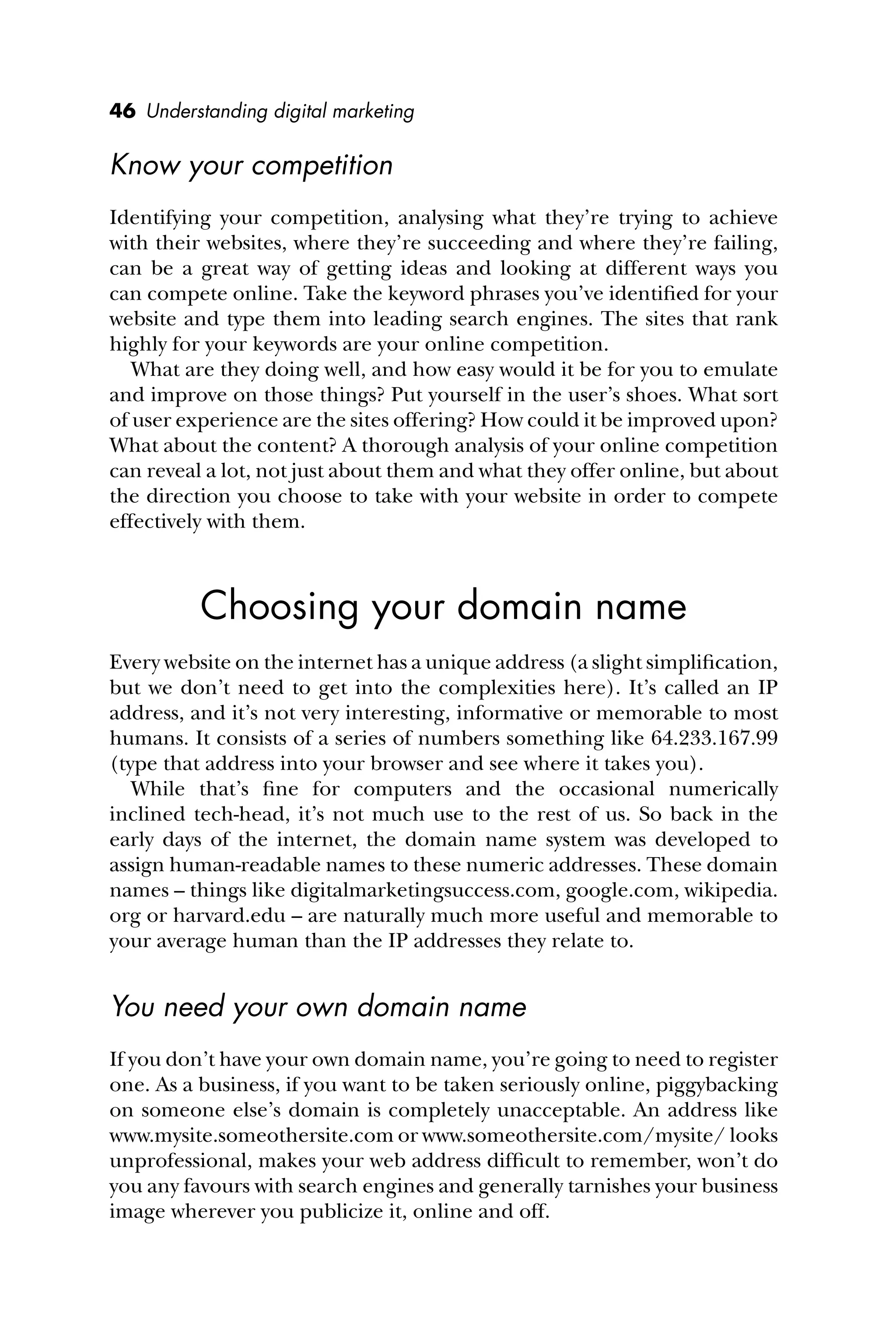 46 Understanding digital marketing
Know your competition
Identifying your competition, analysing what they’re trying to achieve
with their websites, where they’re succeeding and where they’re failing,
can be a great way of getting ideas and looking at different ways you
can compete online. Take the keyword phrases you’ve identiﬁed for your
website and type them into leading search engines. The sites that rank
highly for your keywords are your online competition.
What are they doing well, and how easy would it be for you to emulate
and improve on those things? Put yourself in the user’s shoes. What sort
of user experience are the sites offering? How could it be improved upon?
What about the content? A thorough analysis of your online competition
can reveal a lot, not just about them and what they offer online, but about
the direction you choose to take with your website in order to compete
effectively with them.
Choosing your domain name
Every website on the internet has a unique address (a slight simpliﬁcation,
but we don’t need to get into the complexities here). It’s called an IP
address, and it’s not very interesting, informative or memorable to most
humans. It consists of a series of numbers something like 64.233.167.99
(type that address into your browser and see where it takes you).
While that’s ﬁne for computers and the occasional numerically
inclined tech-head, it’s not much use to the rest of us. So back in the
early days of the internet, the domain name system was developed to
assign human-readable names to these numeric addresses. These domain
names – things like digitalmarketingsuccess.com, google.com, wikipedia.
org or harvard.edu – are naturally much more useful and memorable to
your average human than the IP addresses they relate to.
You need your own domain name
If you don’t have your own domain name, you’re going to need to register
one. As a business, if you want to be taken seriously online, piggybacking
on someone else’s domain is completely unacceptable. An address like
www.mysite.someothersite.com or www.someothersite.com/mysite/ looks
unprofessional, makes your web address difﬁcult to remember, won’t do
you any favours with search engines and generally tarnishes your business
image wherever you publicize it, online and off.
 