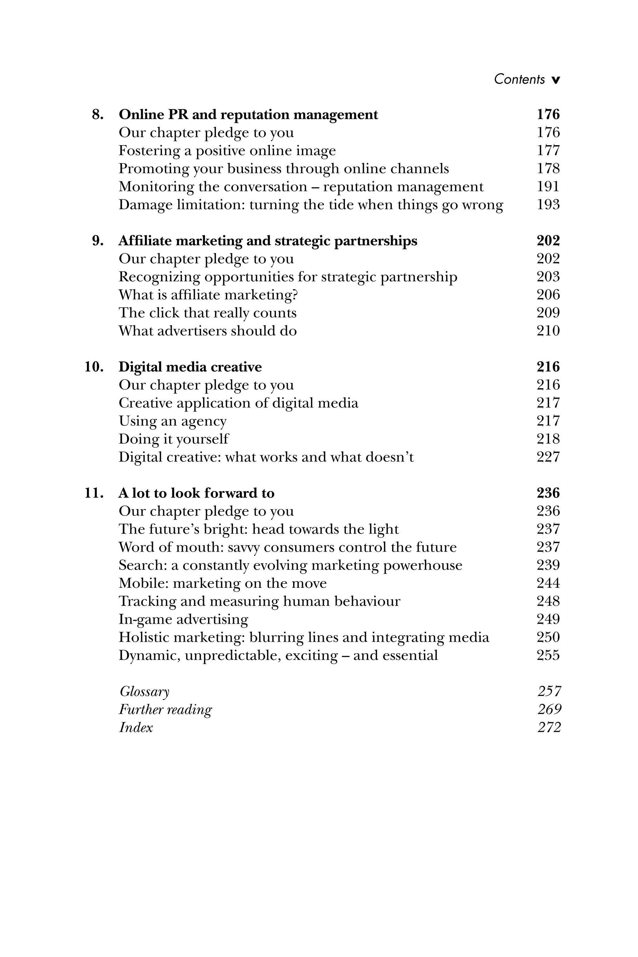 8. Online PR and reputation management 176
Our chapter pledge to you 176
Fostering a positive online image 177
Promoting your business through online channels 178
Monitoring the conversation – reputation management 191
Damage limitation: turning the tide when things go wrong 193
9. Afﬁliate marketing and strategic partnerships 202
Our chapter pledge to you 202
Recognizing opportunities for strategic partnership 203
What is afﬁliate marketing? 206
The click that really counts 209
What advertisers should do 210
10. Digital media creative 216
Our chapter pledge to you 216
Creative application of digital media 217
Using an agency 217
Doing it yourself 218
Digital creative: what works and what doesn’t 227
11. A lot to look forward to 236
Our chapter pledge to you 236
The future’s bright: head towards the light 237
Word of mouth: savvy consumers control the future 237
Search: a constantly evolving marketing powerhouse 239
Mobile: marketing on the move 244
Tracking and measuring human behaviour 248
In-game advertising 249
Holistic marketing: blurring lines and integrating media 250
Dynamic, unpredictable, exciting – and essential 255
Glossary 257
Further reading 269
Index 272
Contents v
 