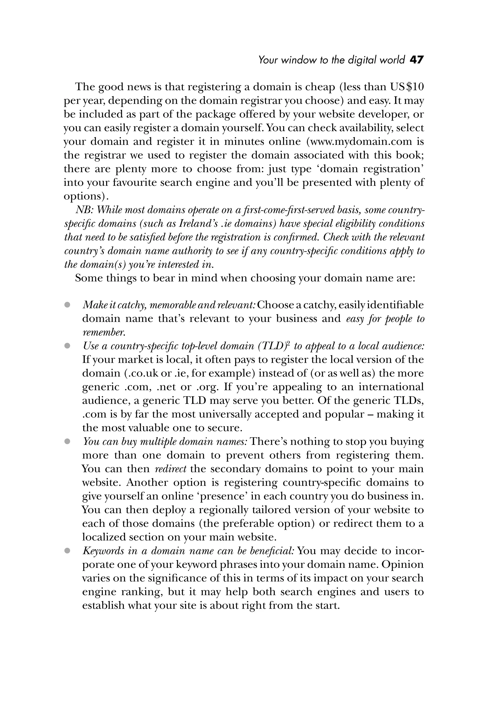 Your window to the digital world 47
The good news is that registering a domain is cheap (less than US$10
per year, depending on the domain registrar you choose) and easy. It may
be included as part of the package offered by your website developer, or
you can easily register a domain yourself. You can check availability, select
your domain and register it in minutes online (www.mydomain.com is
the registrar we used to register the domain associated with this book;
there are plenty more to choose from: just type ‘domain registration’
into your favourite search engine and you’ll be presented with plenty of
options).
NB: While most domains operate on a ﬁrst-come-ﬁrst-served basis, some country-
speciﬁc domains (such as Ireland’s .ie domains) have special eligibility conditions
that need to be satisﬁed before the registration is conﬁrmed. Check with the relevant
country’s domain name authority to see if any country-speciﬁc conditions apply to
the domain(s) you’re interested in.
Some things to bear in mind when choosing your domain name are:
 Make it catchy, memorable and relevant: Choose a catchy, easily identiﬁable
domain name that’s relevant to your business and easy for people to
remember.
 Use a country-speciﬁc top-level domain (TLD)2
to appeal to a local audience:
If your market is local, it often pays to register the local version of the
domain (.co.uk or .ie, for example) instead of (or as well as) the more
generic .com, .net or .org. If you’re appealing to an international
audience, a generic TLD may serve you better. Of the generic TLDs,
.com is by far the most universally accepted and popular – making it
the most valuable one to secure.
 You can buy multiple domain names: There’s nothing to stop you buying
more than one domain to prevent others from registering them.
You can then redirect the secondary domains to point to your main
website. Another option is registering country-speciﬁc domains to
give yourself an online ‘presence’ in each country you do business in.
You can then deploy a regionally tailored version of your website to
each of those domains (the preferable option) or redirect them to a
localized section on your main website.
 Keywords in a domain name can be beneﬁcial: You may decide to incor-
porate one of your keyword phrases into your domain name. Opinion
varies on the signiﬁcance of this in terms of its impact on your search
engine ranking, but it may help both search engines and users to
establish what your site is about right from the start.
 