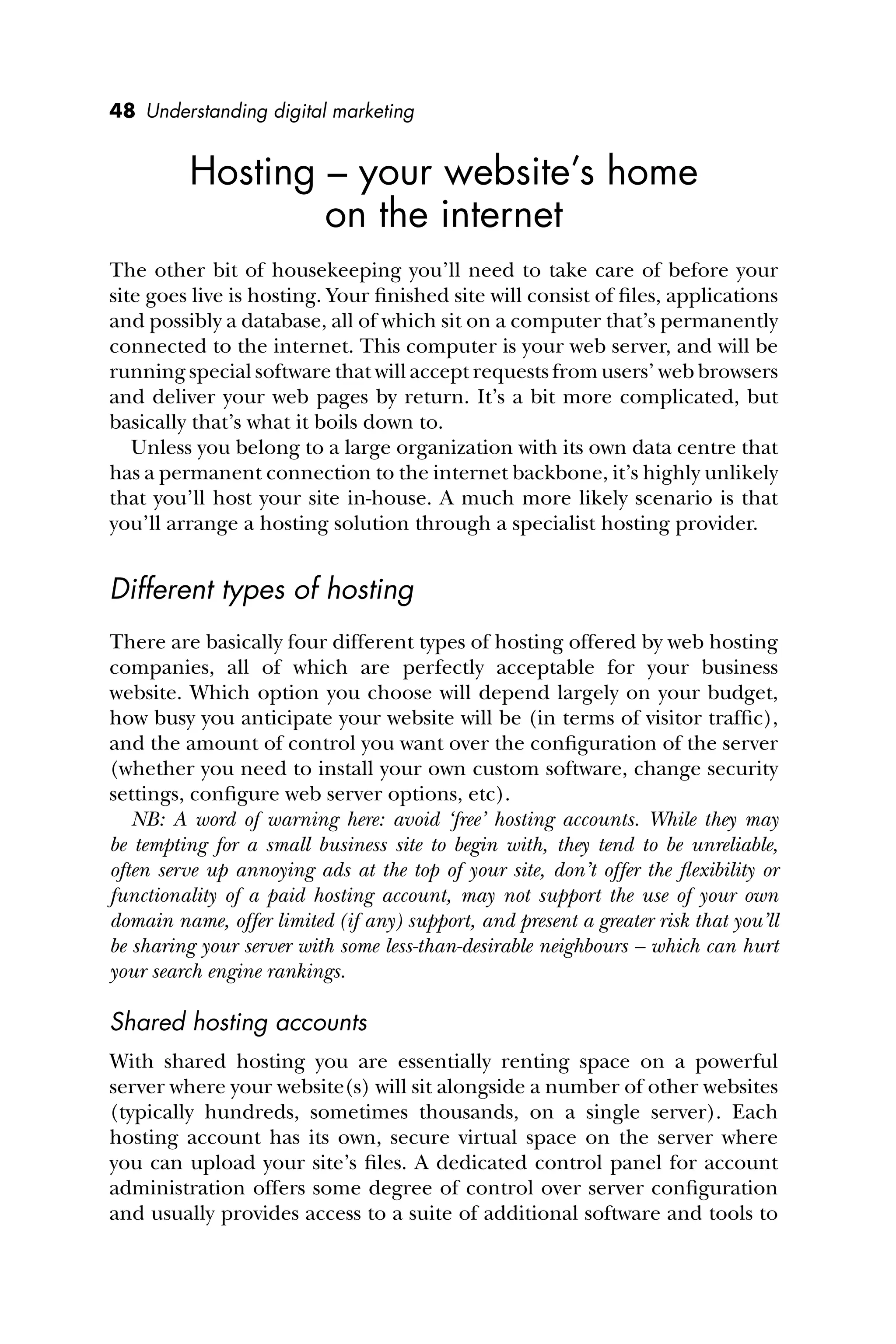 48 Understanding digital marketing
Hosting – your website’s home
on the internet
The other bit of housekeeping you’ll need to take care of before your
site goes live is hosting. Your ﬁnished site will consist of ﬁles, applications
and possibly a database, all of which sit on a computer that’s permanently
connected to the internet. This computer is your web server, and will be
running special software that will accept requests from users’ web browsers
and deliver your web pages by return. It’s a bit more complicated, but
basically that’s what it boils down to.
Unless you belong to a large organization with its own data centre that
has a permanent connection to the internet backbone, it’s highly unlikely
that you’ll host your site in-house. A much more likely scenario is that
you’ll arrange a hosting solution through a specialist hosting provider.
Different types of hosting
There are basically four different types of hosting offered by web hosting
companies, all of which are perfectly acceptable for your business
website. Which option you choose will depend largely on your budget,
how busy you anticipate your website will be (in terms of visitor trafﬁc),
and the amount of control you want over the conﬁguration of the server
(whether you need to install your own custom software, change security
settings, conﬁgure web server options, etc).
NB: A word of warning here: avoid ‘free’ hosting accounts. While they may
be tempting for a small business site to begin with, they tend to be unreliable,
often serve up annoying ads at the top of your site, don’t offer the ﬂexibility or
functionality of a paid hosting account, may not support the use of your own
domain name, offer limited (if any) support, and present a greater risk that you’ll
be sharing your server with some less-than-desirable neighbours – which can hurt
your search engine rankings.
Shared hosting accounts
With shared hosting you are essentially renting space on a powerful
server where your website(s) will sit alongside a number of other websites
(typically hundreds, sometimes thousands, on a single server). Each
hosting account has its own, secure virtual space on the server where
you can upload your site’s ﬁles. A dedicated control panel for account
administration offers some degree of control over server conﬁguration
and usually provides access to a suite of additional software and tools to
 