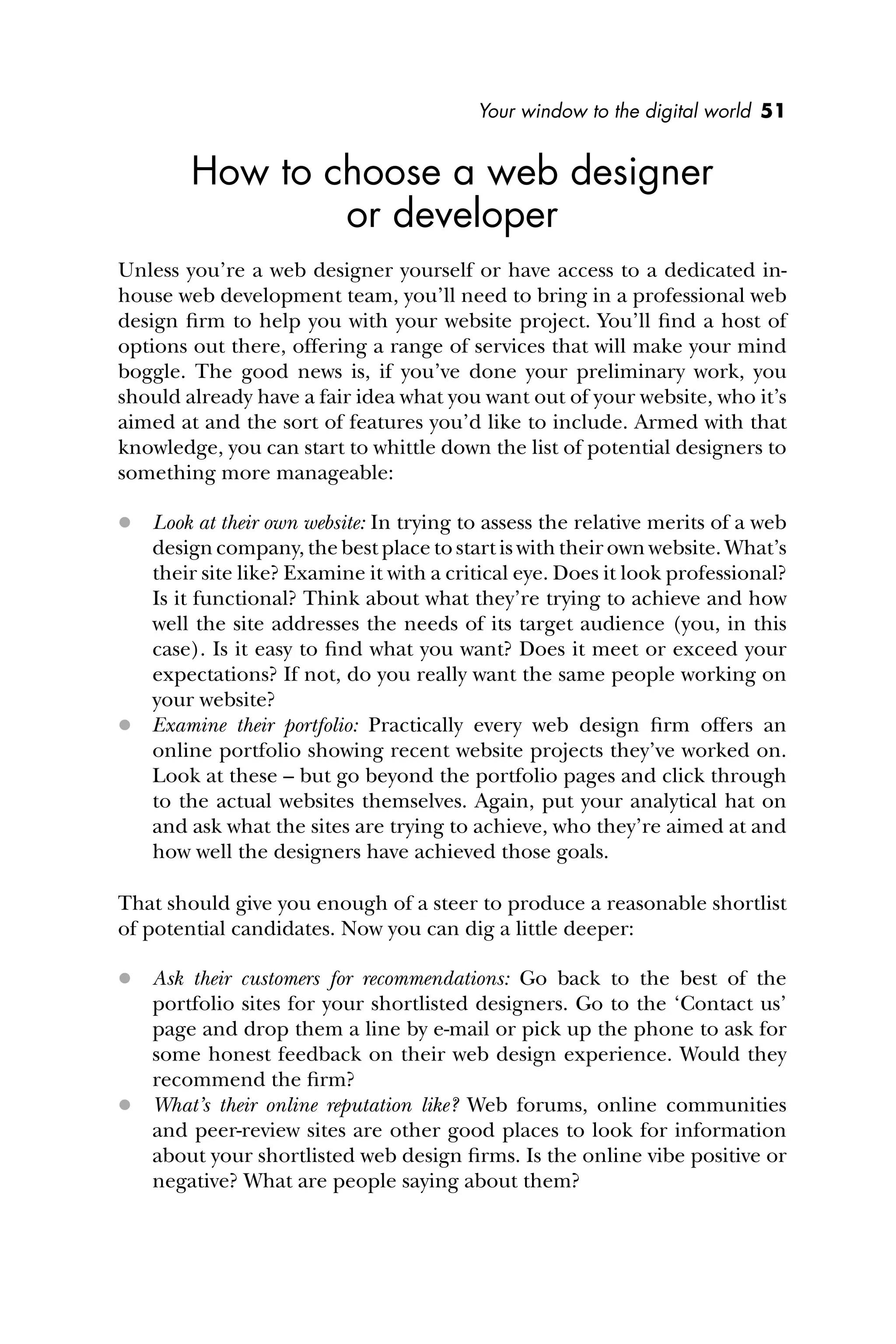 Your window to the digital world 51
How to choose a web designer
or developer
Unless you’re a web designer yourself or have access to a dedicated in-
house web development team, you’ll need to bring in a professional web
design ﬁrm to help you with your website project. You’ll ﬁnd a host of
options out there, offering a range of services that will make your mind
boggle. The good news is, if you’ve done your preliminary work, you
should already have a fair idea what you want out of your website, who it’s
aimed at and the sort of features you’d like to include. Armed with that
knowledge, you can start to whittle down the list of potential designers to
something more manageable:
 Look at their own website: In trying to assess the relative merits of a web
design company, the best place to start is with their own website. What’s
their site like? Examine it with a critical eye. Does it look professional?
Is it functional? Think about what they’re trying to achieve and how
well the site addresses the needs of its target audience (you, in this
case). Is it easy to ﬁnd what you want? Does it meet or exceed your
expectations? If not, do you really want the same people working on
your website?
 Examine their portfolio: Practically every web design ﬁrm offers an
online portfolio showing recent website projects they’ve worked on.
Look at these – but go beyond the portfolio pages and click through
to the actual websites themselves. Again, put your analytical hat on
and ask what the sites are trying to achieve, who they’re aimed at and
how well the designers have achieved those goals.
That should give you enough of a steer to produce a reasonable shortlist
of potential candidates. Now you can dig a little deeper:
 Ask their customers for recommendations: Go back to the best of the
portfolio sites for your shortlisted designers. Go to the ‘Contact us’
page and drop them a line by e-mail or pick up the phone to ask for
some honest feedback on their web design experience. Would they
recommend the ﬁrm?
 What’s their online reputation like? Web forums, online communities
and peer-review sites are other good places to look for information
about your shortlisted web design ﬁrms. Is the online vibe positive or
negative? What are people saying about them?
 