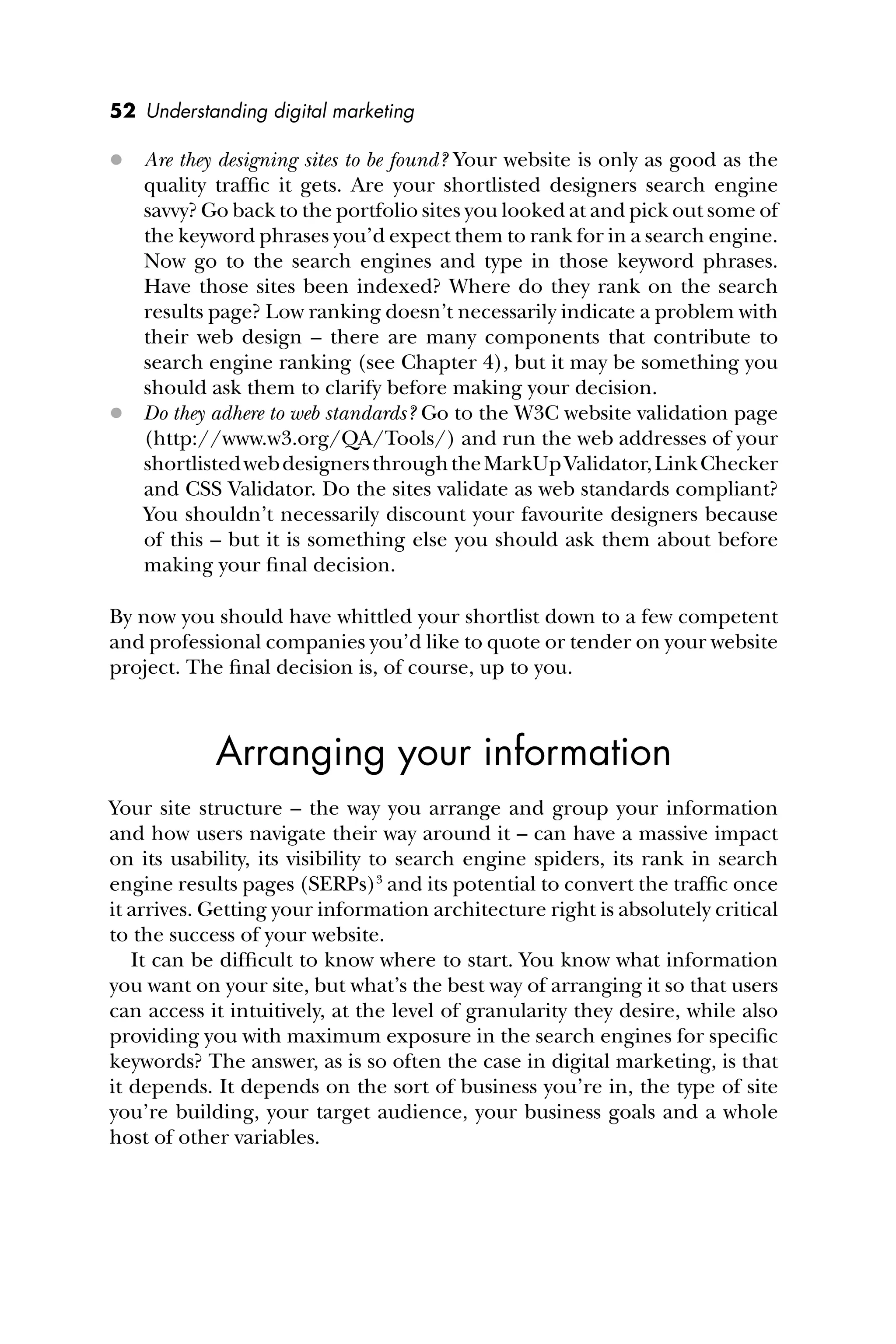 52 Understanding digital marketing
 Are they designing sites to be found? Your website is only as good as the
quality trafﬁc it gets. Are your shortlisted designers search engine
savvy? Go back to the portfolio sites you looked at and pick out some of
the keyword phrases you’d expect them to rank for in a search engine.
Now go to the search engines and type in those keyword phrases.
Have those sites been indexed? Where do they rank on the search
results page? Low ranking doesn’t necessarily indicate a problem with
their web design – there are many components that contribute to
search engine ranking (see Chapter 4), but it may be something you
should ask them to clarify before making your decision.
 Do they adhere to web standards? Go to the W3C website validation page
(http://www.w3.org/QA/Tools/) and run the web addresses of your
shortlistedwebdesignersthroughtheMarkUpValidator,LinkChecker
and CSS Validator. Do the sites validate as web standards compliant?
You shouldn’t necessarily discount your favourite designers because
of this – but it is something else you should ask them about before
making your ﬁnal decision.
By now you should have whittled your shortlist down to a few competent
and professional companies you’d like to quote or tender on your website
project. The ﬁnal decision is, of course, up to you.
Arranging your information
Your site structure – the way you arrange and group your information
and how users navigate their way around it – can have a massive impact
on its usability, its visibility to search engine spiders, its rank in search
engine results pages (SERPs)3
and its potential to convert the trafﬁc once
it arrives. Getting your information architecture right is absolutely critical
to the success of your website.
It can be difﬁcult to know where to start. You know what information
you want on your site, but what’s the best way of arranging it so that users
can access it intuitively, at the level of granularity they desire, while also
providing you with maximum exposure in the search engines for speciﬁc
keywords? The answer, as is so often the case in digital marketing, is that
it depends. It depends on the sort of business you’re in, the type of site
you’re building, your target audience, your business goals and a whole
host of other variables.
 