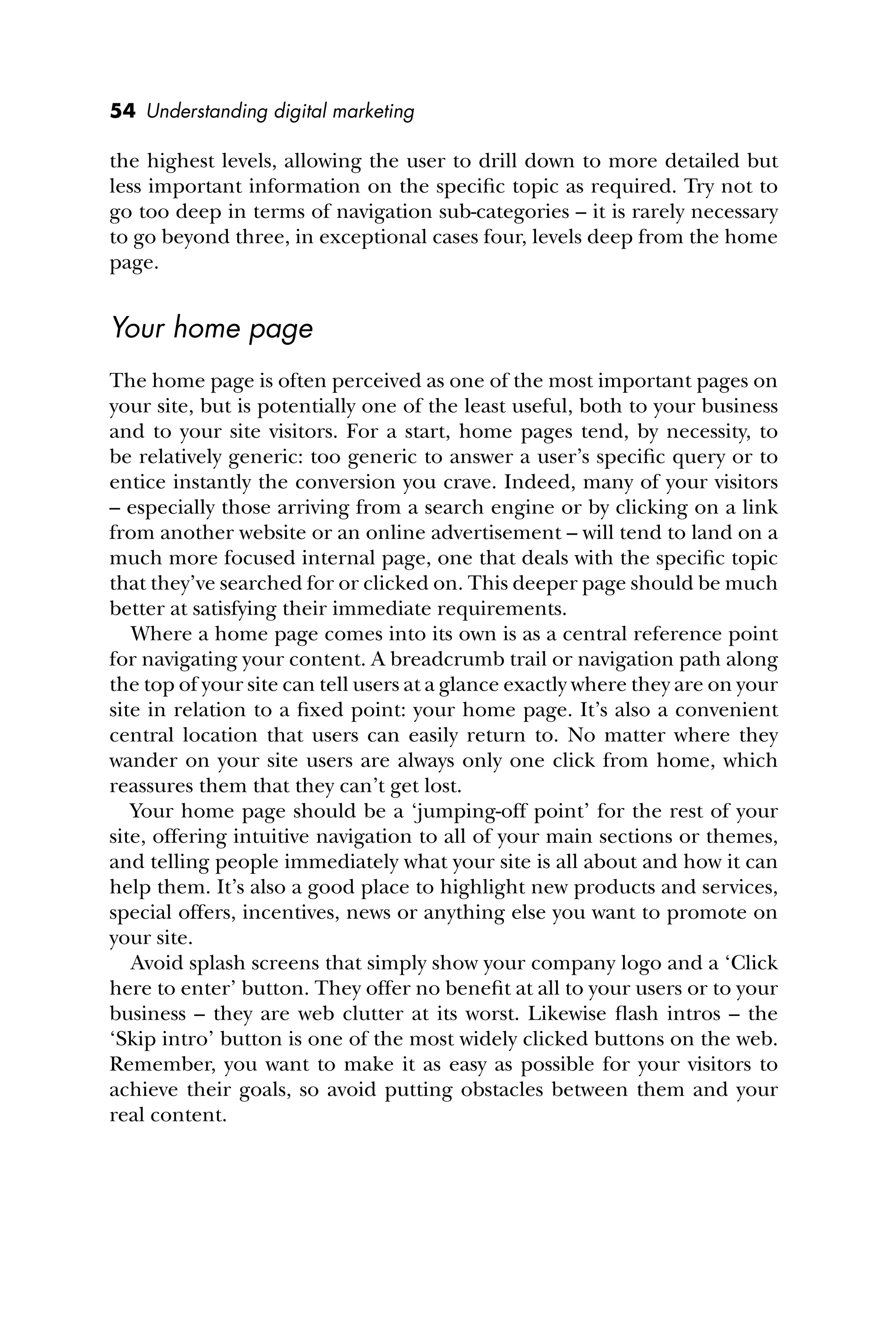 54 Understanding digital marketing
the highest levels, allowing the user to drill down to more detailed but
less important information on the speciﬁc topic as required. Try not to
go too deep in terms of navigation sub-categories – it is rarely necessary
to go beyond three, in exceptional cases four, levels deep from the home
page.
Your home page
The home page is often perceived as one of the most important pages on
your site, but is potentially one of the least useful, both to your business
and to your site visitors. For a start, home pages tend, by necessity, to
be relatively generic: too generic to answer a user’s speciﬁc query or to
entice instantly the conversion you crave. Indeed, many of your visitors
– especially those arriving from a search engine or by clicking on a link
from another website or an online advertisement – will tend to land on a
much more focused internal page, one that deals with the speciﬁc topic
that they’ve searched for or clicked on. This deeper page should be much
better at satisfying their immediate requirements.
Where a home page comes into its own is as a central reference point
for navigating your content. A breadcrumb trail or navigation path along
the top of your site can tell users at a glance exactly where they are on your
site in relation to a ﬁxed point: your home page. It’s also a convenient
central location that users can easily return to. No matter where they
wander on your site users are always only one click from home, which
reassures them that they can’t get lost.
Your home page should be a ‘jumping-off point’ for the rest of your
site, offering intuitive navigation to all of your main sections or themes,
and telling people immediately what your site is all about and how it can
help them. It’s also a good place to highlight new products and services,
special offers, incentives, news or anything else you want to promote on
your site.
Avoid splash screens that simply show your company logo and a ‘Click
here to enter’ button. They offer no beneﬁt at all to your users or to your
business – they are web clutter at its worst. Likewise ﬂash intros – the
‘Skip intro’ button is one of the most widely clicked buttons on the web.
Remember, you want to make it as easy as possible for your visitors to
achieve their goals, so avoid putting obstacles between them and your
real content.
 