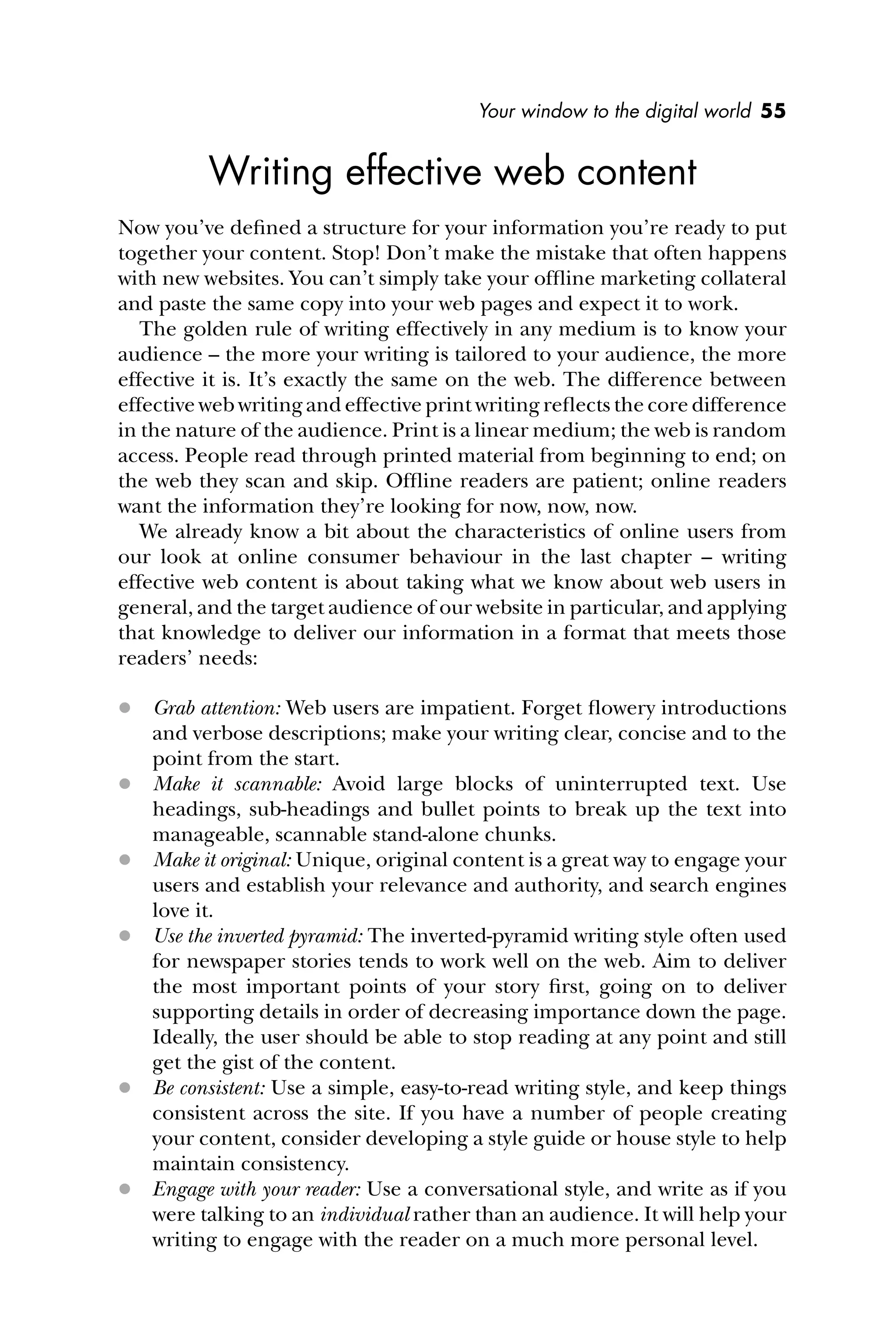 Your window to the digital world 55
Writing effective web content
Now you’ve deﬁned a structure for your information you’re ready to put
together your content. Stop! Don’t make the mistake that often happens
with new websites. You can’t simply take your ofﬂine marketing collateral
and paste the same copy into your web pages and expect it to work.
The golden rule of writing effectively in any medium is to know your
audience – the more your writing is tailored to your audience, the more
effective it is. It’s exactly the same on the web. The difference between
effective web writing and effective print writing reﬂects the core difference
in the nature of the audience. Print is a linear medium; the web is random
access. People read through printed material from beginning to end; on
the web they scan and skip. Ofﬂine readers are patient; online readers
want the information they’re looking for now, now, now.
We already know a bit about the characteristics of online users from
our look at online consumer behaviour in the last chapter – writing
effective web content is about taking what we know about web users in
general, and the target audience of our website in particular, and applying
that knowledge to deliver our information in a format that meets those
readers’ needs:
 Grab attention: Web users are impatient. Forget ﬂowery introductions
and verbose descriptions; make your writing clear, concise and to the
point from the start.
 Make it scannable: Avoid large blocks of uninterrupted text. Use
headings, sub-headings and bullet points to break up the text into
manageable, scannable stand-alone chunks.
 Make it original: Unique, original content is a great way to engage your
users and establish your relevance and authority, and search engines
love it.
 Use the inverted pyramid: The inverted-pyramid writing style often used
for newspaper stories tends to work well on the web. Aim to deliver
the most important points of your story ﬁrst, going on to deliver
supporting details in order of decreasing importance down the page.
Ideally, the user should be able to stop reading at any point and still
get the gist of the content.
 Be consistent: Use a simple, easy-to-read writing style, and keep things
consistent across the site. If you have a number of people creating
your content, consider developing a style guide or house style to help
maintain consistency.
 Engage with your reader: Use a conversational style, and write as if you
were talking to an individual rather than an audience. It will help your
writing to engage with the reader on a much more personal level.
 