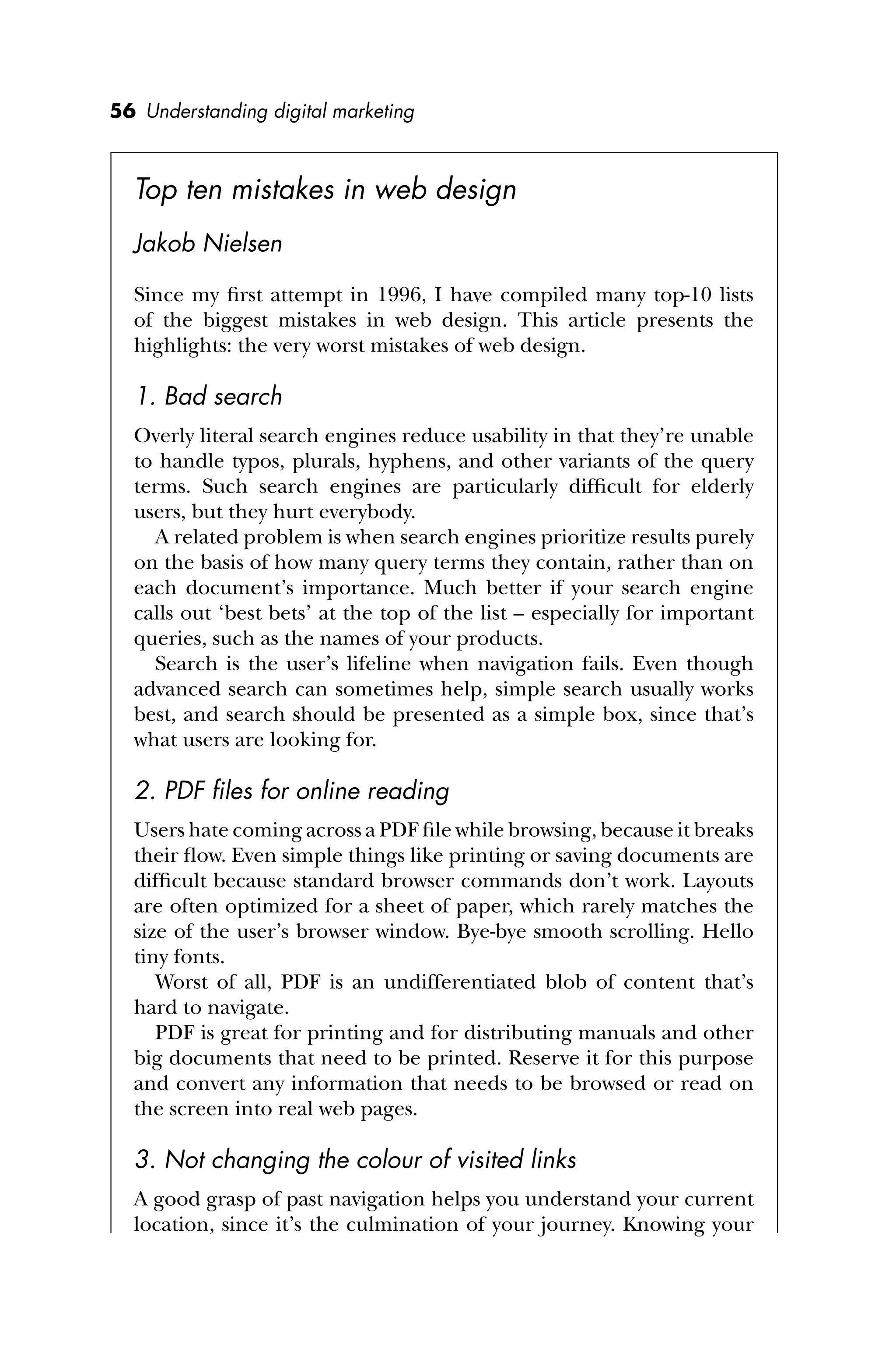 56 Understanding digital marketing
Top ten mistakes in web design
Jakob Nielsen
Since my ﬁrst attempt in 1996, I have compiled many top-10 lists
of the biggest mistakes in web design. This article presents the
highlights: the very worst mistakes of web design.
1. Bad search
Overly literal search engines reduce usability in that they’re unable
to handle typos, plurals, hyphens, and other variants of the query
terms. Such search engines are particularly difﬁcult for elderly
users, but they hurt everybody.
A related problem is when search engines prioritize results purely
on the basis of how many query terms they contain, rather than on
each document’s importance. Much better if your search engine
calls out ‘best bets’ at the top of the list – especially for important
queries, such as the names of your products.
Search is the user’s lifeline when navigation fails. Even though
advanced search can sometimes help, simple search usually works
best, and search should be presented as a simple box, since that’s
what users are looking for.
2. PDF ﬁles for online reading
Users hate coming across a PDF ﬁle while browsing, because it breaks
their ﬂow. Even simple things like printing or saving documents are
difﬁcult because standard browser commands don’t work. Layouts
are often optimized for a sheet of paper, which rarely matches the
size of the user’s browser window. Bye-bye smooth scrolling. Hello
tiny fonts.
Worst of all, PDF is an undifferentiated blob of content that’s
hard to navigate.
PDF is great for printing and for distributing manuals and other
big documents that need to be printed. Reserve it for this purpose
and convert any information that needs to be browsed or read on
the screen into real web pages.
3. Not changing the colour of visited links
A good grasp of past navigation helps you understand your current
location, since it’s the culmination of your journey. Knowing your
 