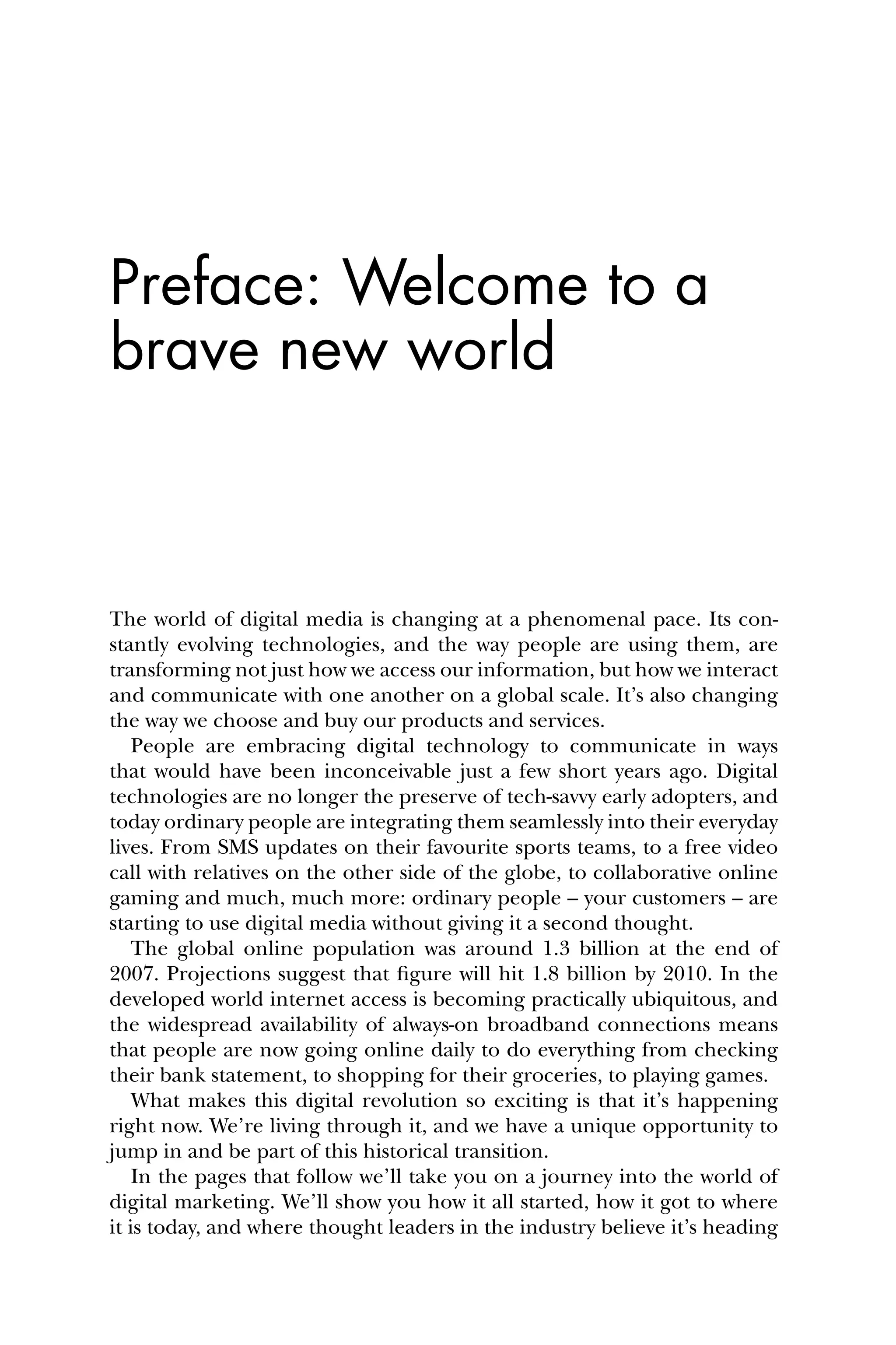 Preface: Welcome to a
brave new world
The world of digital media is changing at a phenomenal pace. Its con-
stantly evolving technologies, and the way people are using them, are
transforming not just how we access our information, but how we interact
and communicate with one another on a global scale. It’s also changing
the way we choose and buy our products and services.
People are embracing digital technology to communicate in ways
that would have been inconceivable just a few short years ago. Digital
technologies are no longer the preserve of tech-savvy early adopters, and
today ordinary people are integrating them seamlessly into their everyday
lives. From SMS updates on their favourite sports teams, to a free video
call with relatives on the other side of the globe, to collaborative online
gaming and much, much more: ordinary people – your customers – are
starting to use digital media without giving it a second thought.
The global online population was around 1.3 billion at the end of
2007. Projections suggest that ﬁgure will hit 1.8 billion by 2010. In the
developed world internet access is becoming practically ubiquitous, and
the widespread availability of always-on broadband connections means
that people are now going online daily to do everything from checking
their bank statement, to shopping for their groceries, to playing games.
What makes this digital revolution so exciting is that it’s happening
right now. We’re living through it, and we have a unique opportunity to
jump in and be part of this historical transition.
In the pages that follow we’ll take you on a journey into the world of
digital marketing. We’ll show you how it all started, how it got to where
it is today, and where thought leaders in the industry believe it’s heading
 