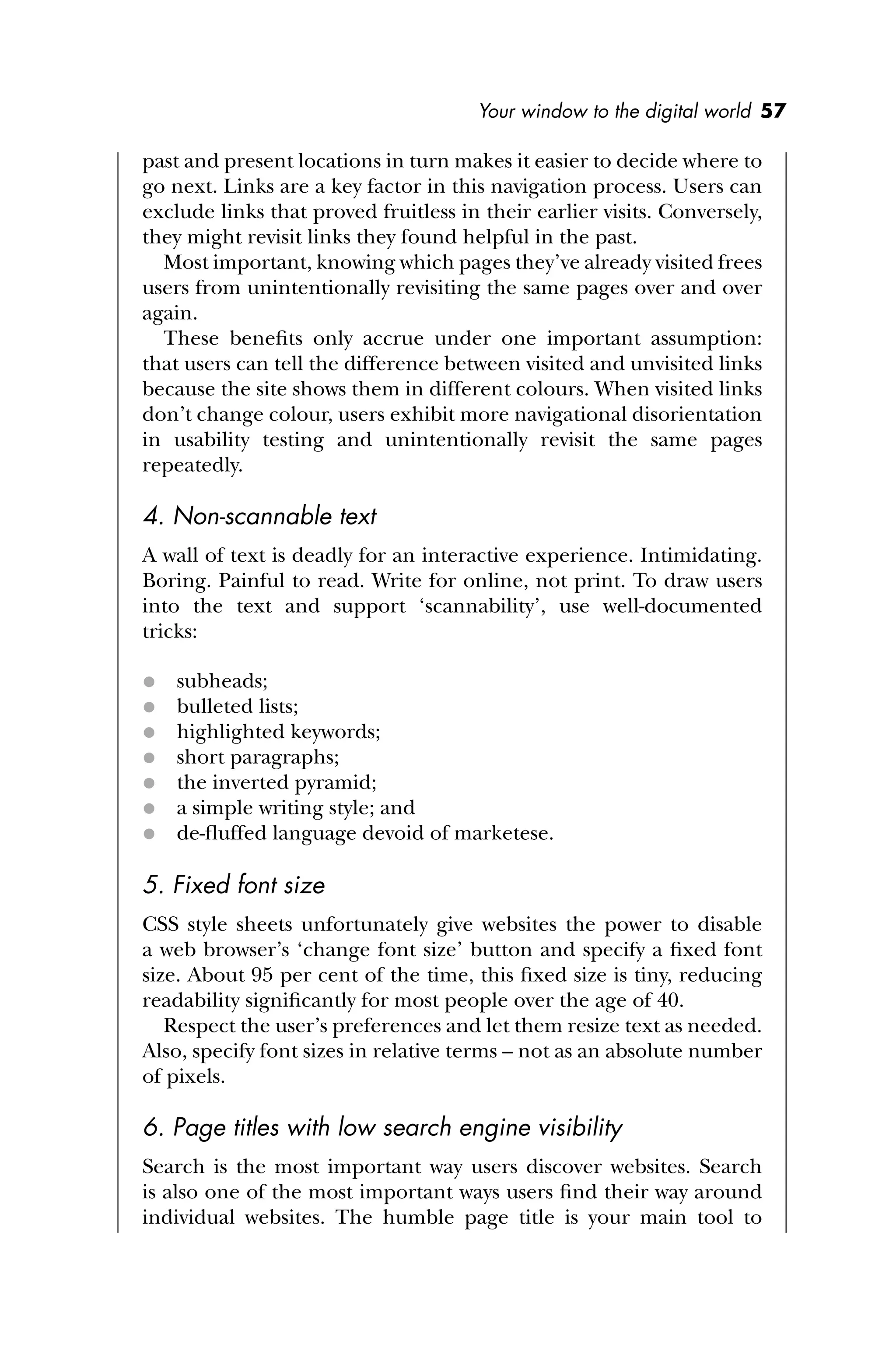 Your window to the digital world 57
past and present locations in turn makes it easier to decide where to
go next. Links are a key factor in this navigation process. Users can
exclude links that proved fruitless in their earlier visits. Conversely,
they might revisit links they found helpful in the past.
Most important, knowing which pages they’ve already visited frees
users from unintentionally revisiting the same pages over and over
again.
These beneﬁts only accrue under one important assumption:
that users can tell the difference between visited and unvisited links
because the site shows them in different colours. When visited links
don’t change colour, users exhibit more navigational disorientation
in usability testing and unintentionally revisit the same pages
repeatedly.
4. Non-scannable text
A wall of text is deadly for an interactive experience. Intimidating.
Boring. Painful to read. Write for online, not print. To draw users
into the text and support ‘scannability’, use well-documented
tricks:
 subheads;
 bulleted lists;
 highlighted keywords;
 short paragraphs;
 the inverted pyramid;
 a simple writing style; and
 de-ﬂuffed language devoid of marketese.
5. Fixed font size
CSS style sheets unfortunately give websites the power to disable
a web browser’s ‘change font size’ button and specify a ﬁxed font
size. About 95 per cent of the time, this ﬁxed size is tiny, reducing
readability signiﬁcantly for most people over the age of 40.
Respect the user’s preferences and let them resize text as needed.
Also, specify font sizes in relative terms – not as an absolute number
of pixels.
6. Page titles with low search engine visibility
Search is the most important way users discover websites. Search
is also one of the most important ways users ﬁnd their way around
individual websites. The humble page title is your main tool to
 