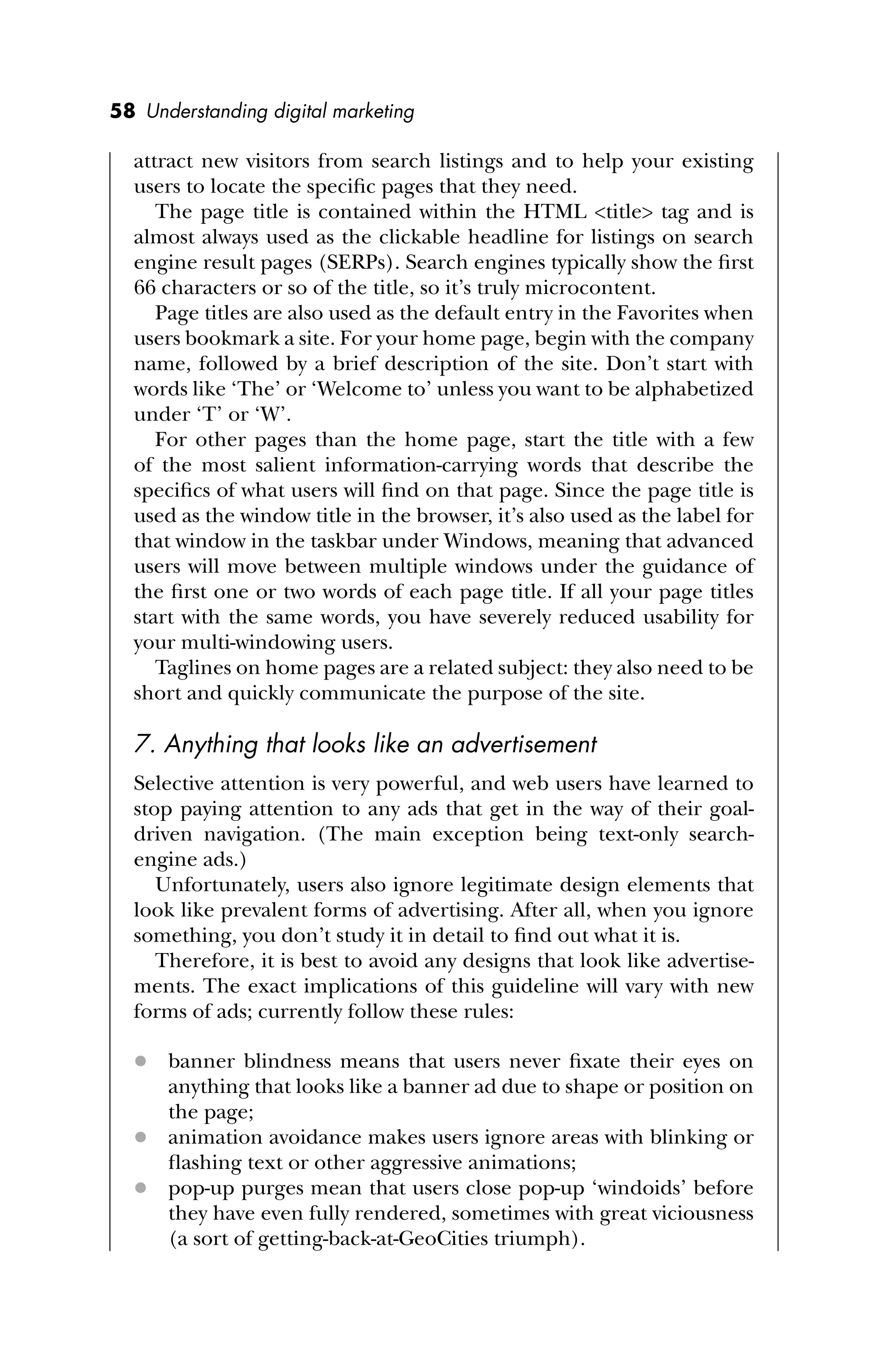 58 Understanding digital marketing
attract new visitors from search listings and to help your existing
users to locate the speciﬁc pages that they need.
The page title is contained within the HTML <title> tag and is
almost always used as the clickable headline for listings on search
engine result pages (SERPs). Search engines typically show the ﬁrst
66 characters or so of the title, so it’s truly microcontent.
Page titles are also used as the default entry in the Favorites when
users bookmark a site. For your home page, begin with the company
name, followed by a brief description of the site. Don’t start with
words like ‘The’ or ‘Welcome to’ unless you want to be alphabetized
under ‘T’ or ‘W’.
For other pages than the home page, start the title with a few
of the most salient information-carrying words that describe the
speciﬁcs of what users will ﬁnd on that page. Since the page title is
used as the window title in the browser, it’s also used as the label for
that window in the taskbar under Windows, meaning that advanced
users will move between multiple windows under the guidance of
the ﬁrst one or two words of each page title. If all your page titles
start with the same words, you have severely reduced usability for
your multi-windowing users.
Taglines on home pages are a related subject: they also need to be
short and quickly communicate the purpose of the site.
7. Anything that looks like an advertisement
Selective attention is very powerful, and web users have learned to
stop paying attention to any ads that get in the way of their goal-
driven navigation. (The main exception being text-only search-
engine ads.)
Unfortunately, users also ignore legitimate design elements that
look like prevalent forms of advertising. After all, when you ignore
something, you don’t study it in detail to ﬁnd out what it is.
Therefore, it is best to avoid any designs that look like advertise-
ments. The exact implications of this guideline will vary with new
forms of ads; currently follow these rules:
 banner blindness means that users never ﬁxate their eyes on
anything that looks like a banner ad due to shape or position on
the page;
 animation avoidance makes users ignore areas with blinking or
ﬂashing text or other aggressive animations;
 pop-up purges mean that users close pop-up ‘windoids’ before
they have even fully rendered, sometimes with great viciousness
(a sort of getting-back-at-GeoCities triumph).
 