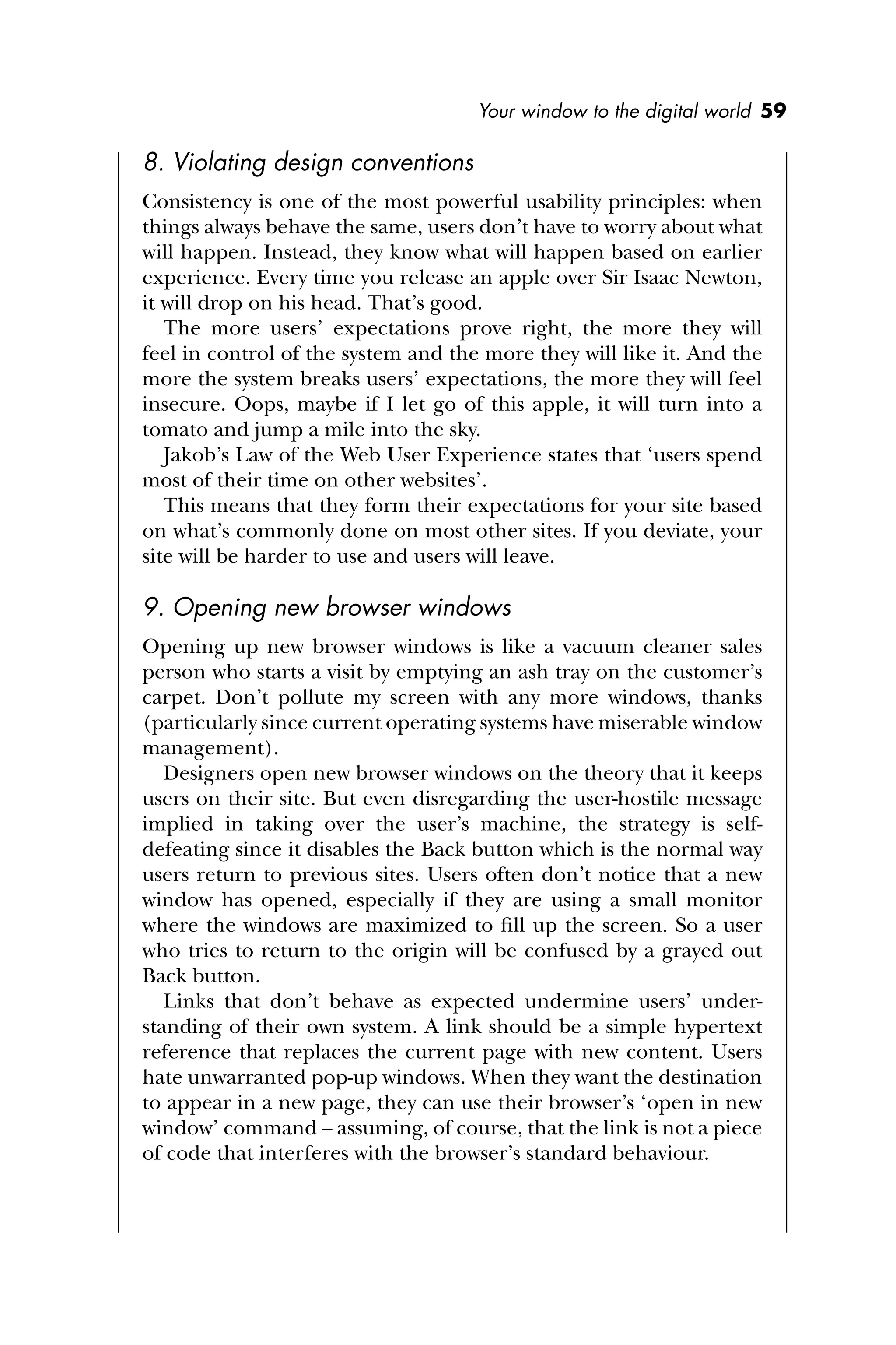 Your window to the digital world 59
8. Violating design conventions
Consistency is one of the most powerful usability principles: when
things always behave the same, users don’t have to worry about what
will happen. Instead, they know what will happen based on earlier
experience. Every time you release an apple over Sir Isaac Newton,
it will drop on his head. That’s good.
The more users’ expectations prove right, the more they will
feel in control of the system and the more they will like it. And the
more the system breaks users’ expectations, the more they will feel
insecure. Oops, maybe if I let go of this apple, it will turn into a
tomato and jump a mile into the sky.
Jakob’s Law of the Web User Experience states that ‘users spend
most of their time on other websites’.
This means that they form their expectations for your site based
on what’s commonly done on most other sites. If you deviate, your
site will be harder to use and users will leave.
9. Opening new browser windows
Opening up new browser windows is like a vacuum cleaner sales
person who starts a visit by emptying an ash tray on the customer’s
carpet. Don’t pollute my screen with any more windows, thanks
(particularly since current operating systems have miserable window
management).
Designers open new browser windows on the theory that it keeps
users on their site. But even disregarding the user-hostile message
implied in taking over the user’s machine, the strategy is self-
defeating since it disables the Back button which is the normal way
users return to previous sites. Users often don’t notice that a new
window has opened, especially if they are using a small monitor
where the windows are maximized to ﬁll up the screen. So a user
who tries to return to the origin will be confused by a grayed out
Back button.
Links that don’t behave as expected undermine users’ under-
standing of their own system. A link should be a simple hypertext
reference that replaces the current page with new content. Users
hate unwarranted pop-up windows. When they want the destination
to appear in a new page, they can use their browser’s ‘open in new
window’ command – assuming, of course, that the link is not a piece
of code that interferes with the browser’s standard behaviour.
 