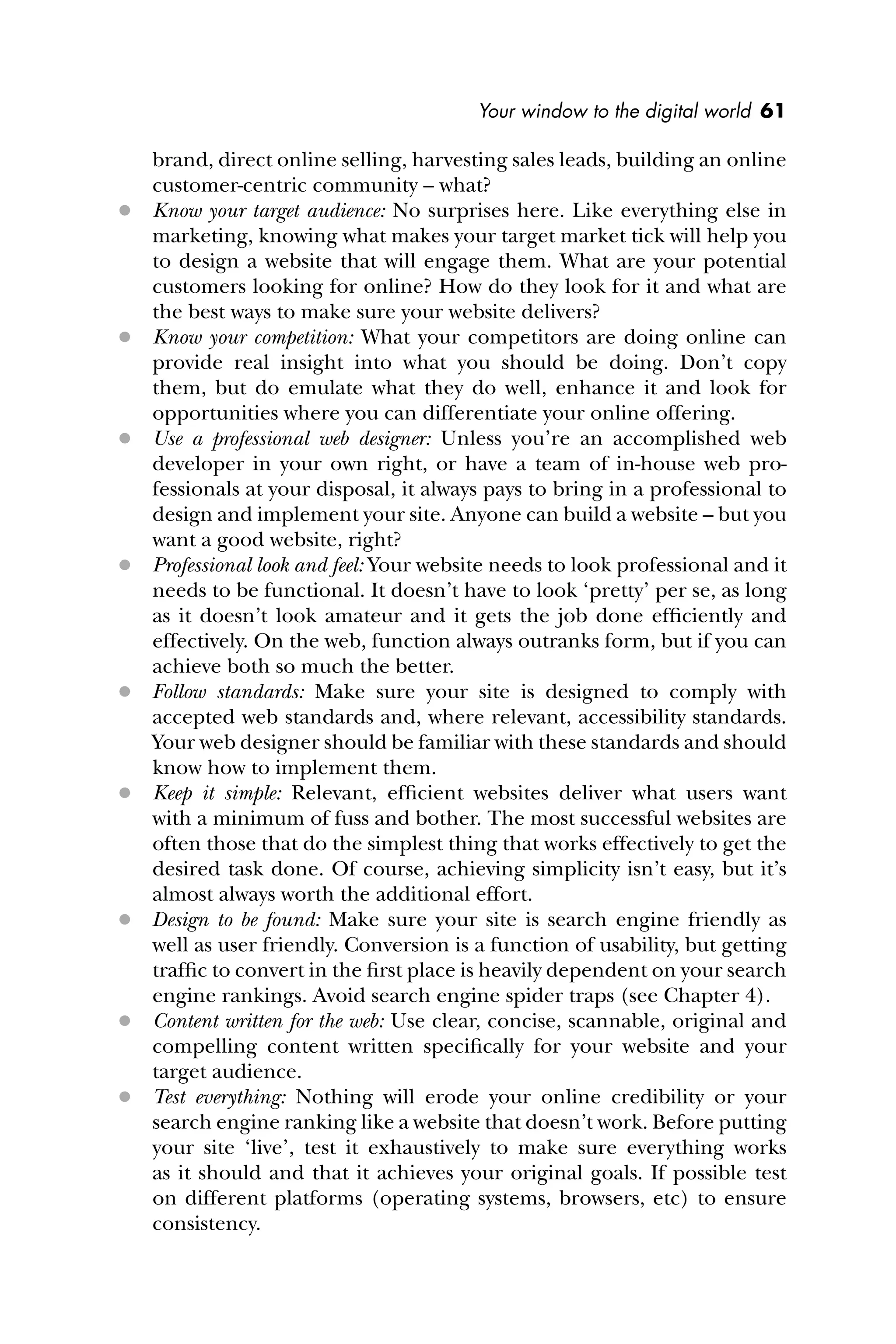 Your window to the digital world 61
brand, direct online selling, harvesting sales leads, building an online
customer-centric community – what?
 Know your target audience: No surprises here. Like everything else in
marketing, knowing what makes your target market tick will help you
to design a website that will engage them. What are your potential
customers looking for online? How do they look for it and what are
the best ways to make sure your website delivers?
 Know your competition: What your competitors are doing online can
provide real insight into what you should be doing. Don’t copy
them, but do emulate what they do well, enhance it and look for
opportunities where you can differentiate your online offering.
 Use a professional web designer: Unless you’re an accomplished web
developer in your own right, or have a team of in-house web pro-
fessionals at your disposal, it always pays to bring in a professional to
design and implement your site. Anyone can build a website – but you
want a good website, right?
 Professional look and feel: Your website needs to look professional and it
needs to be functional. It doesn’t have to look ‘pretty’ per se, as long
as it doesn’t look amateur and it gets the job done efﬁciently and
effectively. On the web, function always outranks form, but if you can
achieve both so much the better.
 Follow standards: Make sure your site is designed to comply with
accepted web standards and, where relevant, accessibility standards.
Your web designer should be familiar with these standards and should
know how to implement them.
 Keep it simple: Relevant, efﬁcient websites deliver what users want
with a minimum of fuss and bother. The most successful websites are
often those that do the simplest thing that works effectively to get the
desired task done. Of course, achieving simplicity isn’t easy, but it’s
almost always worth the additional effort.
 Design to be found: Make sure your site is search engine friendly as
well as user friendly. Conversion is a function of usability, but getting
trafﬁc to convert in the ﬁrst place is heavily dependent on your search
engine rankings. Avoid search engine spider traps (see Chapter 4).
 Content written for the web: Use clear, concise, scannable, original and
compelling content written speciﬁcally for your website and your
target audience.
 Test everything: Nothing will erode your online credibility or your
search engine ranking like a website that doesn’t work. Before putting
your site ‘live’, test it exhaustively to make sure everything works
as it should and that it achieves your original goals. If possible test
on different platforms (operating systems, browsers, etc) to ensure
consistency.
 