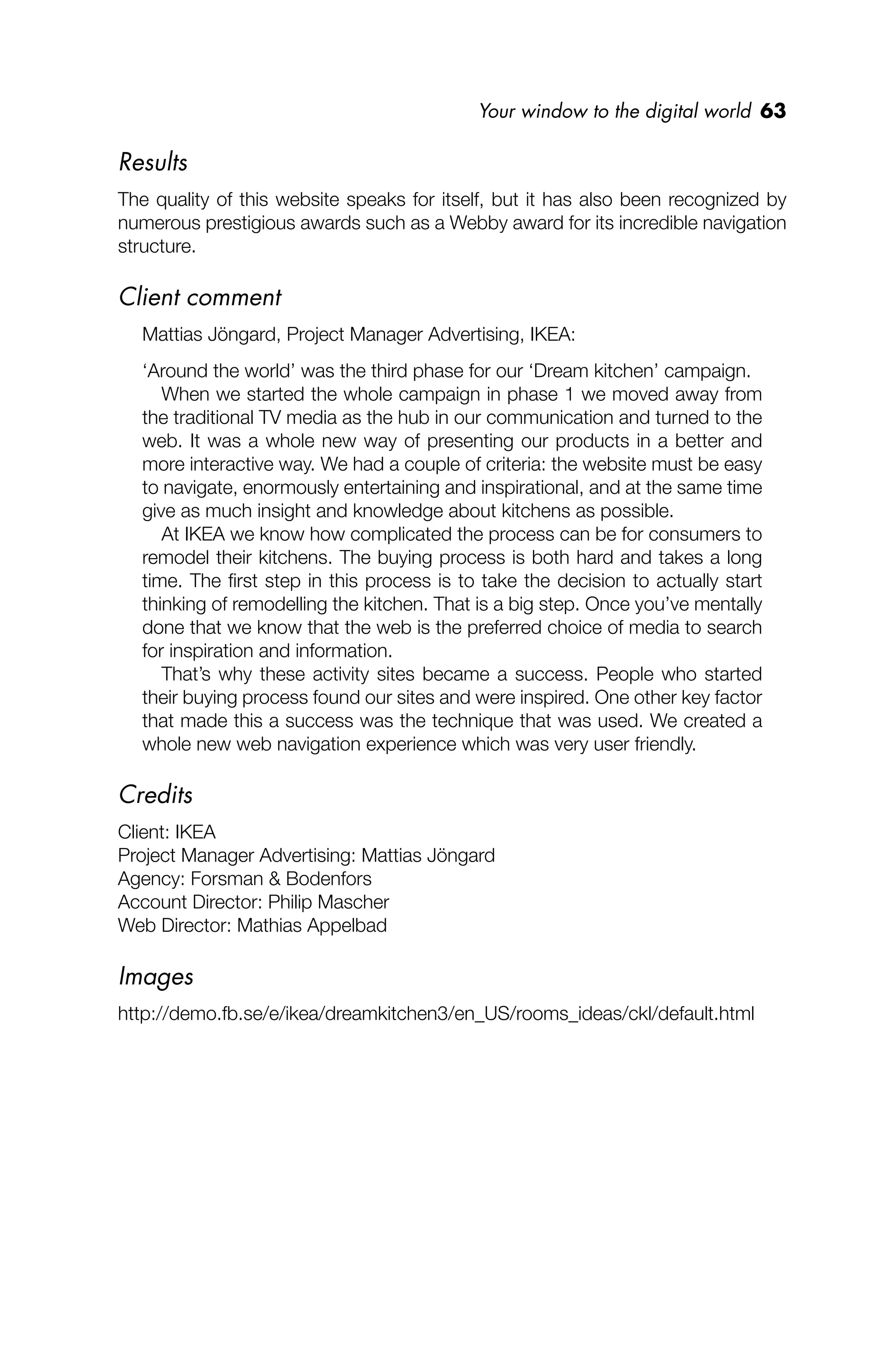 Your window to the digital world 63
Results
The quality of this website speaks for itself, but it has also been recognized by
numerous prestigious awards such as a Webby award for its incredible navigation
structure.
Client comment
Mattias Jöngard, Project Manager Advertising, IKEA:
‘Around the world’ was the third phase for our ‘Dream kitchen’ campaign.
When we started the whole campaign in phase 1 we moved away from
the traditional TV media as the hub in our communication and turned to the
web. It was a whole new way of presenting our products in a better and
more interactive way. We had a couple of criteria: the website must be easy
to navigate, enormously entertaining and inspirational, and at the same time
give as much insight and knowledge about kitchens as possible.
At IKEA we know how complicated the process can be for consumers to
remodel their kitchens. The buying process is both hard and takes a long
time. The ﬁrst step in this process is to take the decision to actually start
thinking of remodelling the kitchen. That is a big step. Once you’ve mentally
done that we know that the web is the preferred choice of media to search
for inspiration and information.
That’s why these activity sites became a success. People who started
their buying process found our sites and were inspired. One other key factor
that made this a success was the technique that was used. We created a
whole new web navigation experience which was very user friendly.
Credits
Client: IKEA
Project Manager Advertising: Mattias Jöngard
Agency: Forsman & Bodenfors
Account Director: Philip Mascher
Web Director: Mathias Appelbad
Images
http://demo.fb.se/e/ikea/dreamkitchen3/en_US/rooms_ideas/ckl/default.html
 