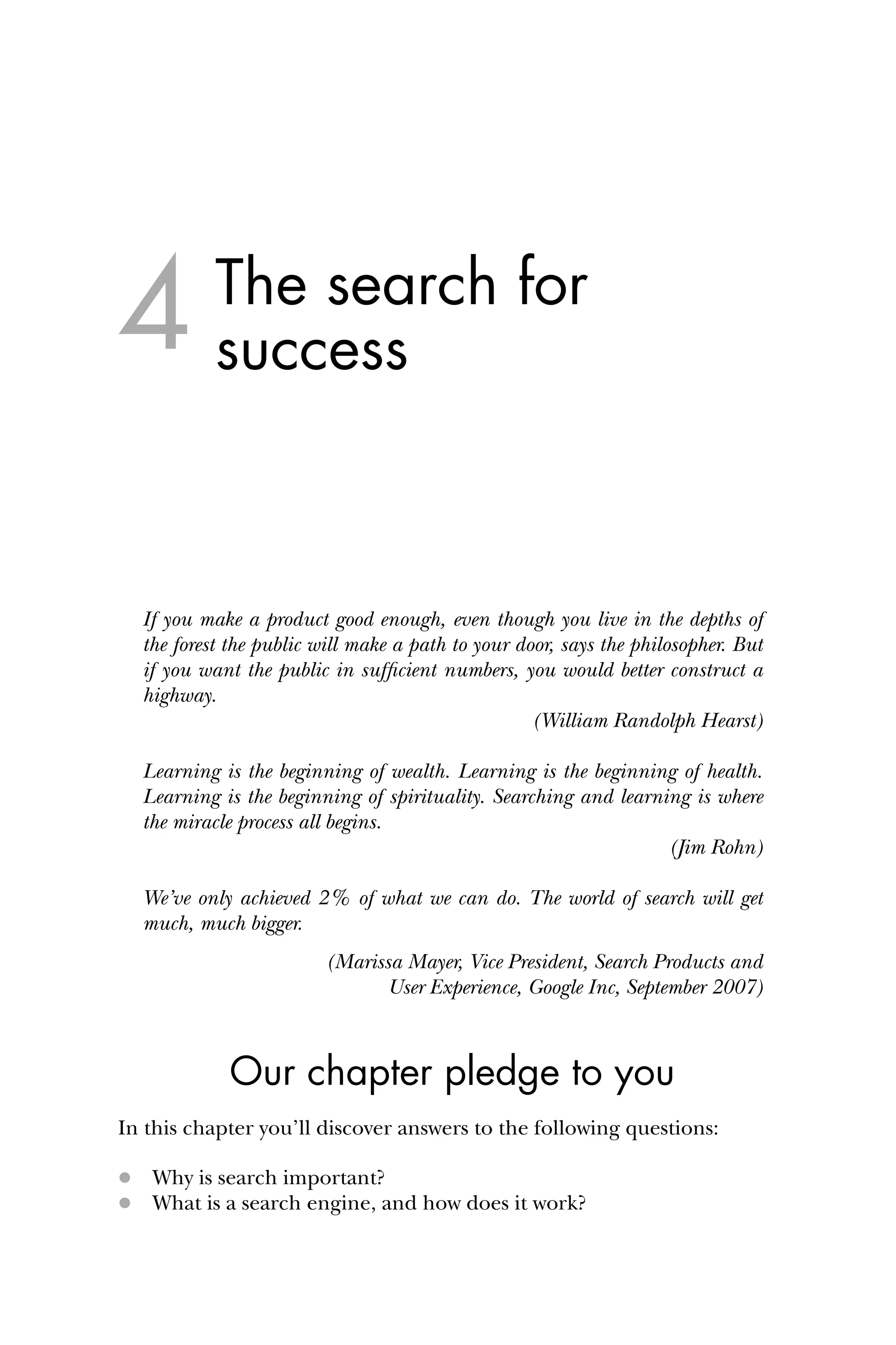 The search for
success
If you make a product good enough, even though you live in the depths of
the forest the public will make a path to your door, says the philosopher. But
if you want the public in sufﬁcient numbers, you would better construct a
highway.
(William Randolph Hearst)
Learning is the beginning of wealth. Learning is the beginning of health.
Learning is the beginning of spirituality. Searching and learning is where
the miracle process all begins.
(Jim Rohn)
We’ve only achieved 2% of what we can do. The world of search will get
much, much bigger.
(Marissa Mayer, Vice President, Search Products and
User Experience, Google Inc, September 2007)
Our chapter pledge to you
In this chapter you’ll discover answers to the following questions:
 Why is search important?
 What is a search engine, and how does it work?
4
 