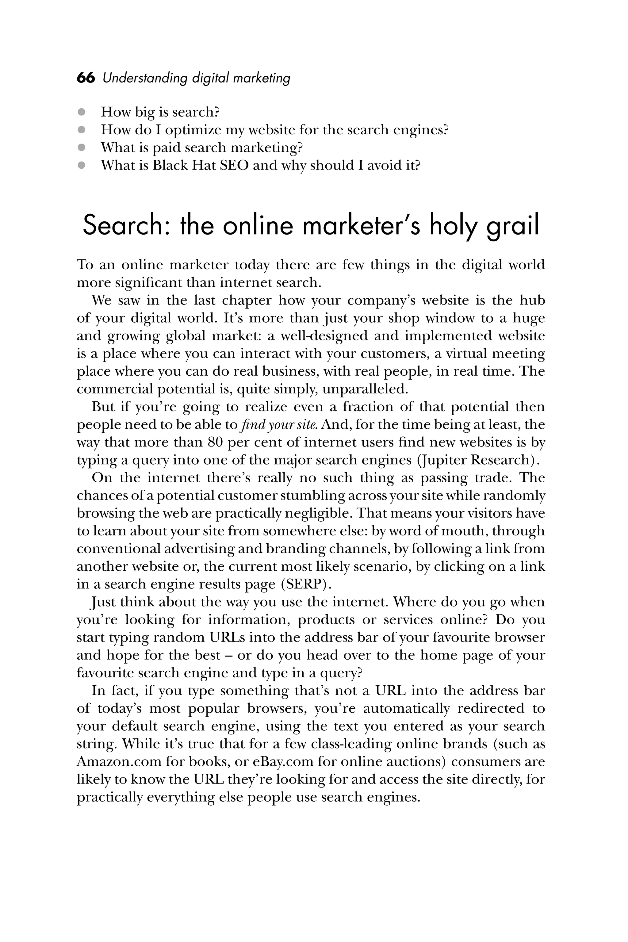 66 Understanding digital marketing
 How big is search?
 How do I optimize my website for the search engines?
 What is paid search marketing?
 What is Black Hat SEO and why should I avoid it?
Search: the online marketer’s holy grail
To an online marketer today there are few things in the digital world
more signiﬁcant than internet search.
We saw in the last chapter how your company’s website is the hub
of your digital world. It’s more than just your shop window to a huge
and growing global market: a well-designed and implemented website
is a place where you can interact with your customers, a virtual meeting
place where you can do real business, with real people, in real time. The
commercial potential is, quite simply, unparalleled.
But if you’re going to realize even a fraction of that potential then
people need to be able to ﬁnd your site. And, for the time being at least, the
way that more than 80 per cent of internet users ﬁnd new websites is by
typing a query into one of the major search engines (Jupiter Research).
On the internet there’s really no such thing as passing trade. The
chances of a potential customer stumbling across your site while randomly
browsing the web are practically negligible. That means your visitors have
to learn about your site from somewhere else: by word of mouth, through
conventional advertising and branding channels, by following a link from
another website or, the current most likely scenario, by clicking on a link
in a search engine results page (SERP).
Just think about the way you use the internet. Where do you go when
you’re looking for information, products or services online? Do you
start typing random URLs into the address bar of your favourite browser
and hope for the best – or do you head over to the home page of your
favourite search engine and type in a query?
In fact, if you type something that’s not a URL into the address bar
of today’s most popular browsers, you’re automatically redirected to
your default search engine, using the text you entered as your search
string. While it’s true that for a few class-leading online brands (such as
Amazon.com for books, or eBay.com for online auctions) consumers are
likely to know the URL they’re looking for and access the site directly, for
practically everything else people use search engines.
 