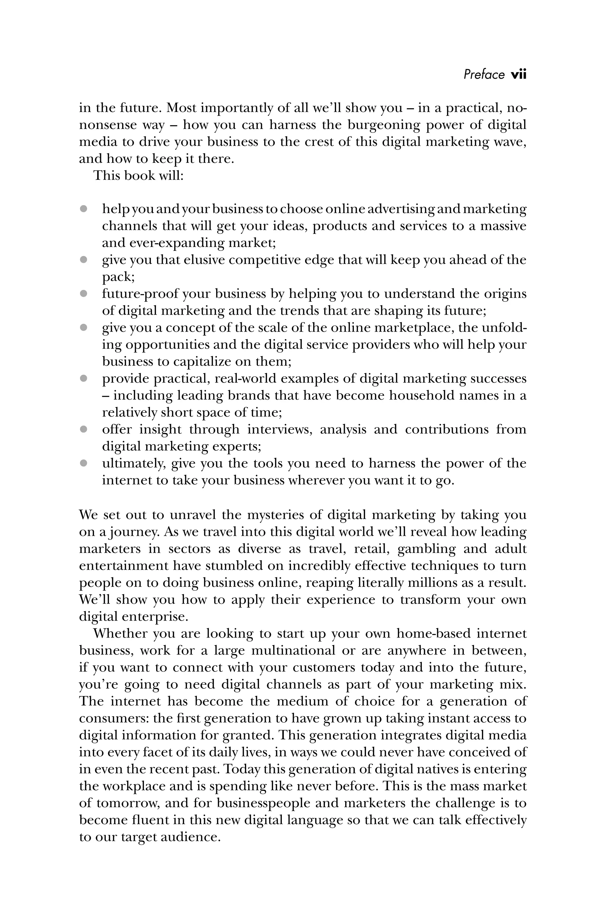 in the future. Most importantly of all we’ll show you – in a practical, no-
nonsense way – how you can harness the burgeoning power of digital
media to drive your business to the crest of this digital marketing wave,
and how to keep it there.
This book will:
 helpyouandyourbusinesstochooseonlineadvertisingandmarketing
channels that will get your ideas, products and services to a massive
and ever-expanding market;
 give you that elusive competitive edge that will keep you ahead of the
pack;
 future-proof your business by helping you to understand the origins
of digital marketing and the trends that are shaping its future;
 give you a concept of the scale of the online marketplace, the unfold-
ing opportunities and the digital service providers who will help your
business to capitalize on them;
 provide practical, real-world examples of digital marketing successes
– including leading brands that have become household names in a
relatively short space of time;
 offer insight through interviews, analysis and contributions from
digital marketing experts;
 ultimately, give you the tools you need to harness the power of the
internet to take your business wherever you want it to go.
We set out to unravel the mysteries of digital marketing by taking you
on a journey. As we travel into this digital world we’ll reveal how leading
marketers in sectors as diverse as travel, retail, gambling and adult
entertainment have stumbled on incredibly effective techniques to turn
people on to doing business online, reaping literally millions as a result.
We’ll show you how to apply their experience to transform your own
digital enterprise.
Whether you are looking to start up your own home-based internet
business, work for a large multinational or are anywhere in between,
if you want to connect with your customers today and into the future,
you’re going to need digital channels as part of your marketing mix.
The internet has become the medium of choice for a generation of
consumers: the ﬁrst generation to have grown up taking instant access to
digital information for granted. This generation integrates digital media
into every facet of its daily lives, in ways we could never have conceived of
in even the recent past. Today this generation of digital natives is entering
the workplace and is spending like never before. This is the mass market
of tomorrow, and for businesspeople and marketers the challenge is to
become ﬂuent in this new digital language so that we can talk effectively
to our target audience.
Preface vii
 