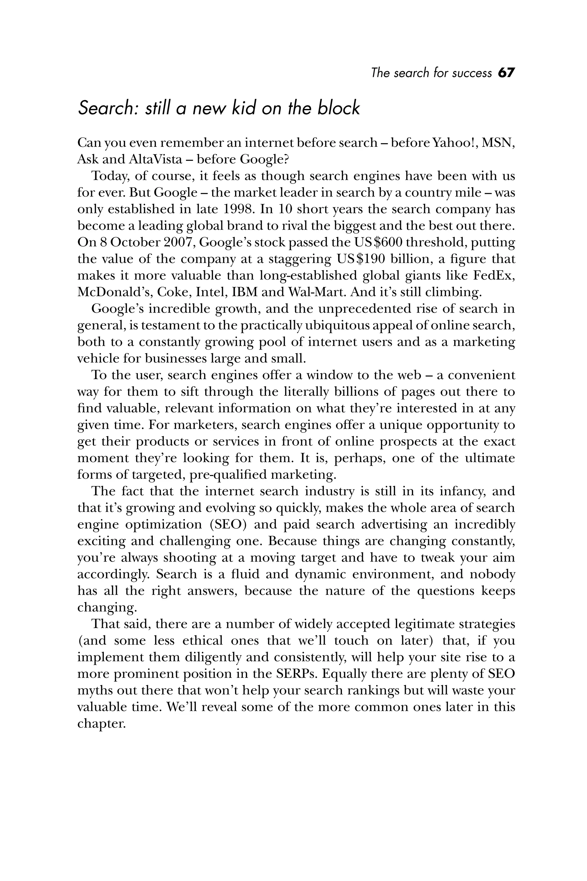 The search for success 67
Search: still a new kid on the block
Can you even remember an internet before search – before Yahoo!, MSN,
Ask and AltaVista – before Google?
Today, of course, it feels as though search engines have been with us
for ever. But Google – the market leader in search by a country mile – was
only established in late 1998. In 10 short years the search company has
become a leading global brand to rival the biggest and the best out there.
On 8 October 2007, Google’s stock passed the US$600 threshold, putting
the value of the company at a staggering US$190 billion, a ﬁgure that
makes it more valuable than long-established global giants like FedEx,
McDonald’s, Coke, Intel, IBM and Wal-Mart. And it’s still climbing.
Google’s incredible growth, and the unprecedented rise of search in
general, is testament to the practically ubiquitous appeal of online search,
both to a constantly growing pool of internet users and as a marketing
vehicle for businesses large and small.
To the user, search engines offer a window to the web – a convenient
way for them to sift through the literally billions of pages out there to
ﬁnd valuable, relevant information on what they’re interested in at any
given time. For marketers, search engines offer a unique opportunity to
get their products or services in front of online prospects at the exact
moment they’re looking for them. It is, perhaps, one of the ultimate
forms of targeted, pre-qualiﬁed marketing.
The fact that the internet search industry is still in its infancy, and
that it’s growing and evolving so quickly, makes the whole area of search
engine optimization (SEO) and paid search advertising an incredibly
exciting and challenging one. Because things are changing constantly,
you’re always shooting at a moving target and have to tweak your aim
accordingly. Search is a ﬂuid and dynamic environment, and nobody
has all the right answers, because the nature of the questions keeps
changing.
That said, there are a number of widely accepted legitimate strategies
(and some less ethical ones that we’ll touch on later) that, if you
implement them diligently and consistently, will help your site rise to a
more prominent position in the SERPs. Equally there are plenty of SEO
myths out there that won’t help your search rankings but will waste your
valuable time. We’ll reveal some of the more common ones later in this
chapter.
 