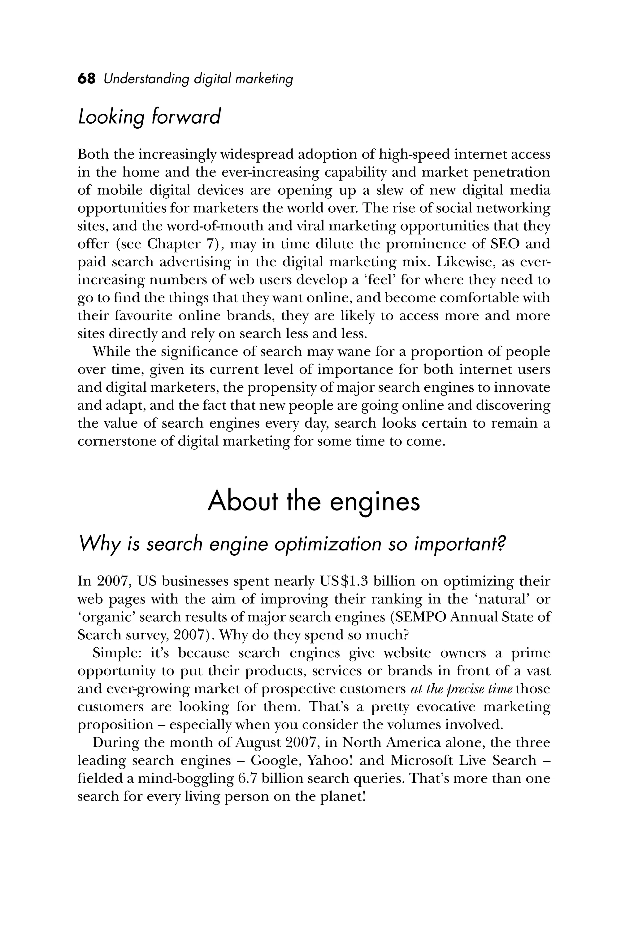 68 Understanding digital marketing
Looking forward
Both the increasingly widespread adoption of high-speed internet access
in the home and the ever-increasing capability and market penetration
of mobile digital devices are opening up a slew of new digital media
opportunities for marketers the world over. The rise of social networking
sites, and the word-of-mouth and viral marketing opportunities that they
offer (see Chapter 7), may in time dilute the prominence of SEO and
paid search advertising in the digital marketing mix. Likewise, as ever-
increasing numbers of web users develop a ‘feel’ for where they need to
go to ﬁnd the things that they want online, and become comfortable with
their favourite online brands, they are likely to access more and more
sites directly and rely on search less and less.
While the signiﬁcance of search may wane for a proportion of people
over time, given its current level of importance for both internet users
and digital marketers, the propensity of major search engines to innovate
and adapt, and the fact that new people are going online and discovering
the value of search engines every day, search looks certain to remain a
cornerstone of digital marketing for some time to come.
About the engines
Why is search engine optimization so important?
In 2007, US businesses spent nearly US$1.3 billion on optimizing their
web pages with the aim of improving their ranking in the ‘natural’ or
‘organic’ search results of major search engines (SEMPO Annual State of
Search survey, 2007). Why do they spend so much?
Simple: it’s because search engines give website owners a prime
opportunity to put their products, services or brands in front of a vast
and ever-growing market of prospective customers at the precise time those
customers are looking for them. That’s a pretty evocative marketing
proposition – especially when you consider the volumes involved.
During the month of August 2007, in North America alone, the three
leading search engines – Google, Yahoo! and Microsoft Live Search –
ﬁelded a mind-boggling 6.7 billion search queries. That’s more than one
search for every living person on the planet!
 