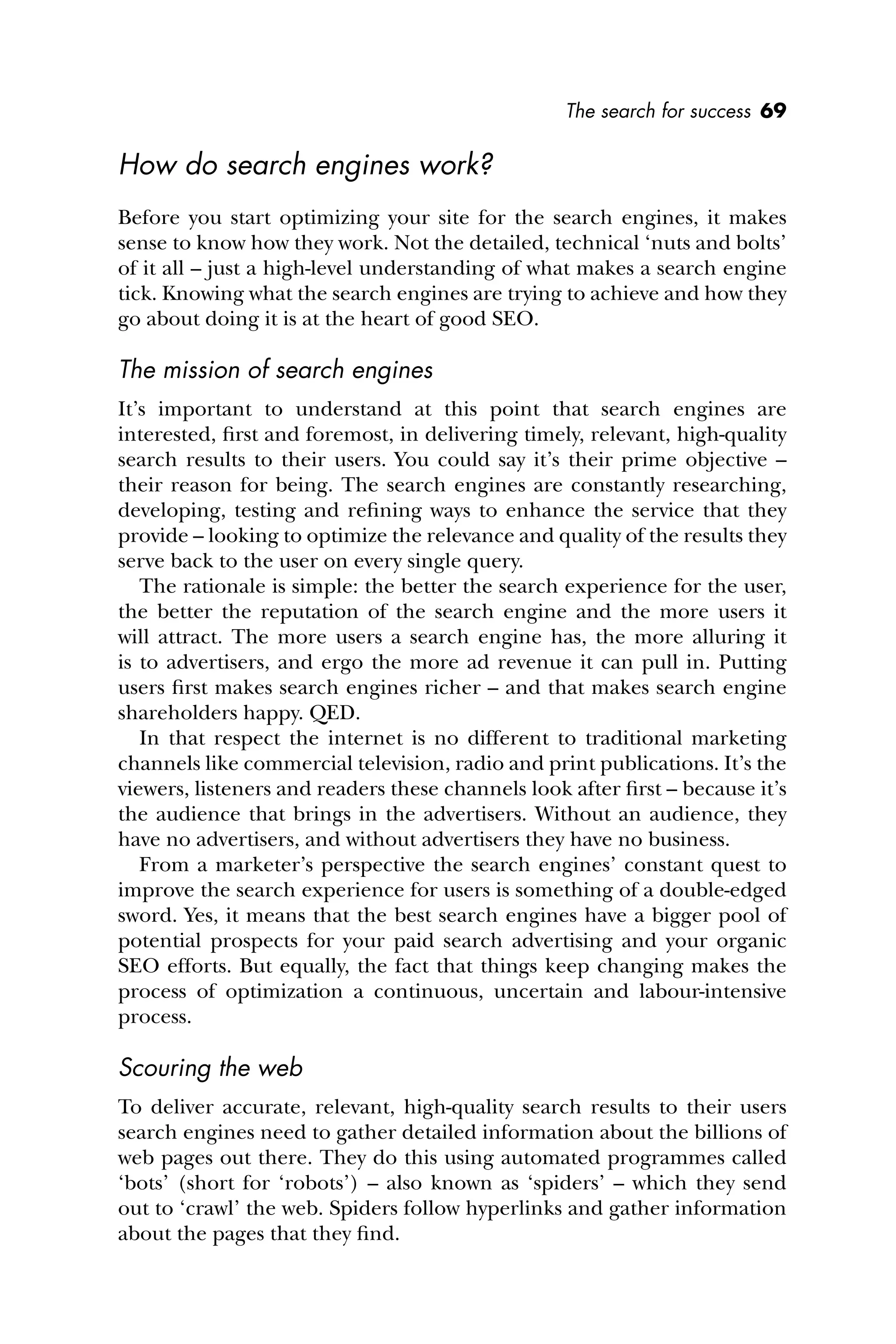 The search for success 69
How do search engines work?
Before you start optimizing your site for the search engines, it makes
sense to know how they work. Not the detailed, technical ‘nuts and bolts’
of it all – just a high-level understanding of what makes a search engine
tick. Knowing what the search engines are trying to achieve and how they
go about doing it is at the heart of good SEO.
The mission of search engines
It’s important to understand at this point that search engines are
interested, ﬁrst and foremost, in delivering timely, relevant, high-quality
search results to their users. You could say it’s their prime objective –
their reason for being. The search engines are constantly researching,
developing, testing and reﬁning ways to enhance the service that they
provide – looking to optimize the relevance and quality of the results they
serve back to the user on every single query.
The rationale is simple: the better the search experience for the user,
the better the reputation of the search engine and the more users it
will attract. The more users a search engine has, the more alluring it
is to advertisers, and ergo the more ad revenue it can pull in. Putting
users ﬁrst makes search engines richer – and that makes search engine
shareholders happy. QED.
In that respect the internet is no different to traditional marketing
channels like commercial television, radio and print publications. It’s the
viewers, listeners and readers these channels look after ﬁrst – because it’s
the audience that brings in the advertisers. Without an audience, they
have no advertisers, and without advertisers they have no business.
From a marketer’s perspective the search engines’ constant quest to
improve the search experience for users is something of a double-edged
sword. Yes, it means that the best search engines have a bigger pool of
potential prospects for your paid search advertising and your organic
SEO efforts. But equally, the fact that things keep changing makes the
process of optimization a continuous, uncertain and labour-intensive
process.
Scouring the web
To deliver accurate, relevant, high-quality search results to their users
search engines need to gather detailed information about the billions of
web pages out there. They do this using automated programmes called
‘bots’ (short for ‘robots’) – also known as ‘spiders’ – which they send
out to ‘crawl’ the web. Spiders follow hyperlinks and gather information
about the pages that they ﬁnd.
 