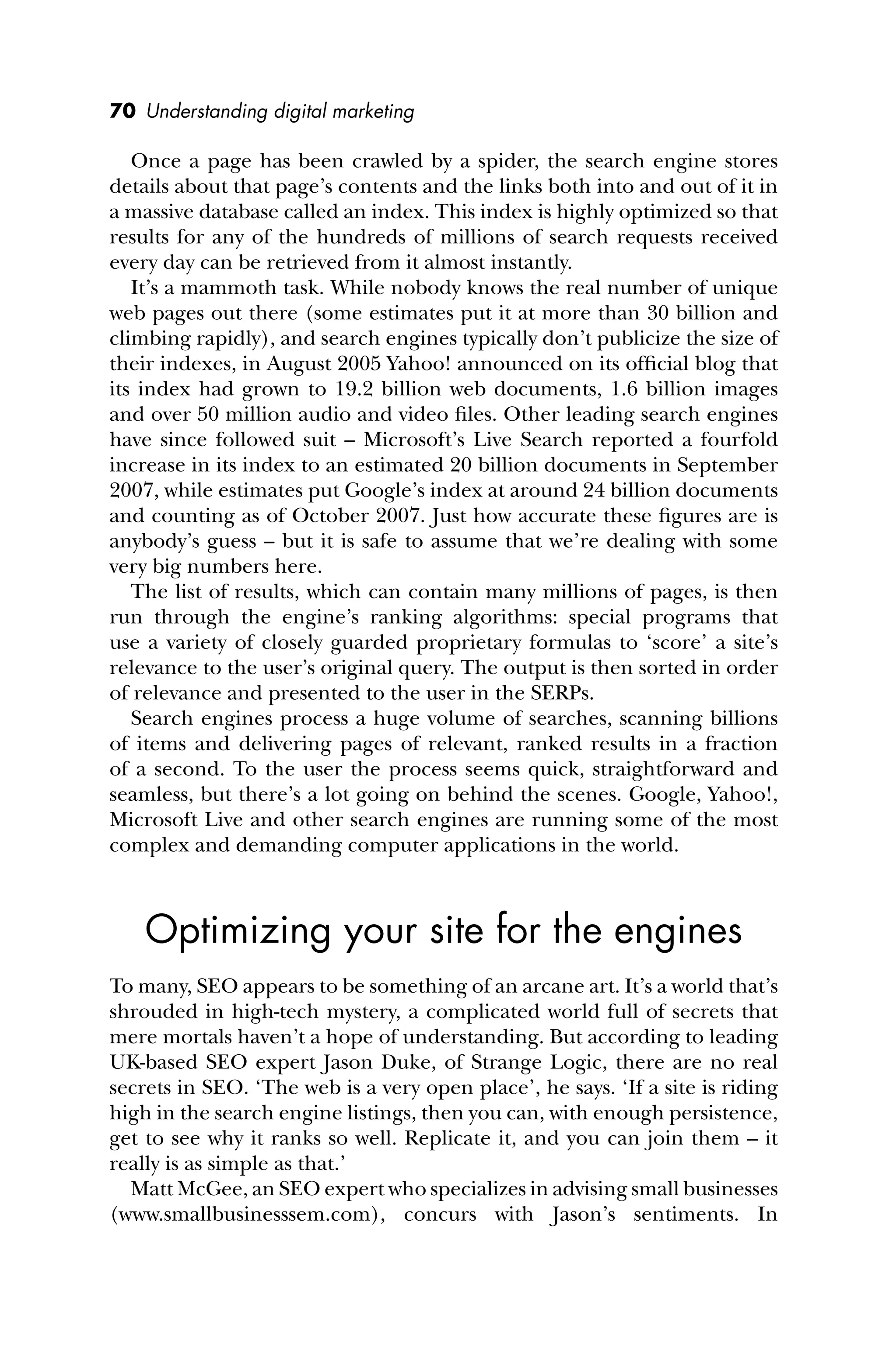 70 Understanding digital marketing
Once a page has been crawled by a spider, the search engine stores
details about that page’s contents and the links both into and out of it in
a massive database called an index. This index is highly optimized so that
results for any of the hundreds of millions of search requests received
every day can be retrieved from it almost instantly.
It’s a mammoth task. While nobody knows the real number of unique
web pages out there (some estimates put it at more than 30 billion and
climbing rapidly), and search engines typically don’t publicize the size of
their indexes, in August 2005 Yahoo! announced on its ofﬁcial blog that
its index had grown to 19.2 billion web documents, 1.6 billion images
and over 50 million audio and video ﬁles. Other leading search engines
have since followed suit – Microsoft’s Live Search reported a fourfold
increase in its index to an estimated 20 billion documents in September
2007, while estimates put Google’s index at around 24 billion documents
and counting as of October 2007. Just how accurate these ﬁgures are is
anybody’s guess – but it is safe to assume that we’re dealing with some
very big numbers here.
The list of results, which can contain many millions of pages, is then
run through the engine’s ranking algorithms: special programs that
use a variety of closely guarded proprietary formulas to ‘score’ a site’s
relevance to the user’s original query. The output is then sorted in order
of relevance and presented to the user in the SERPs.
Search engines process a huge volume of searches, scanning billions
of items and delivering pages of relevant, ranked results in a fraction
of a second. To the user the process seems quick, straightforward and
seamless, but there’s a lot going on behind the scenes. Google, Yahoo!,
Microsoft Live and other search engines are running some of the most
complex and demanding computer applications in the world.
Optimizing your site for the engines
To many, SEO appears to be something of an arcane art. It’s a world that’s
shrouded in high-tech mystery, a complicated world full of secrets that
mere mortals haven’t a hope of understanding. But according to leading
UK-based SEO expert Jason Duke, of Strange Logic, there are no real
secrets in SEO. ‘The web is a very open place’, he says. ‘If a site is riding
high in the search engine listings, then you can, with enough persistence,
get to see why it ranks so well. Replicate it, and you can join them – it
really is as simple as that.’
Matt McGee, an SEO expert who specializes in advising small businesses
(www.smallbusinesssem.com), concurs with Jason’s sentiments. In
 