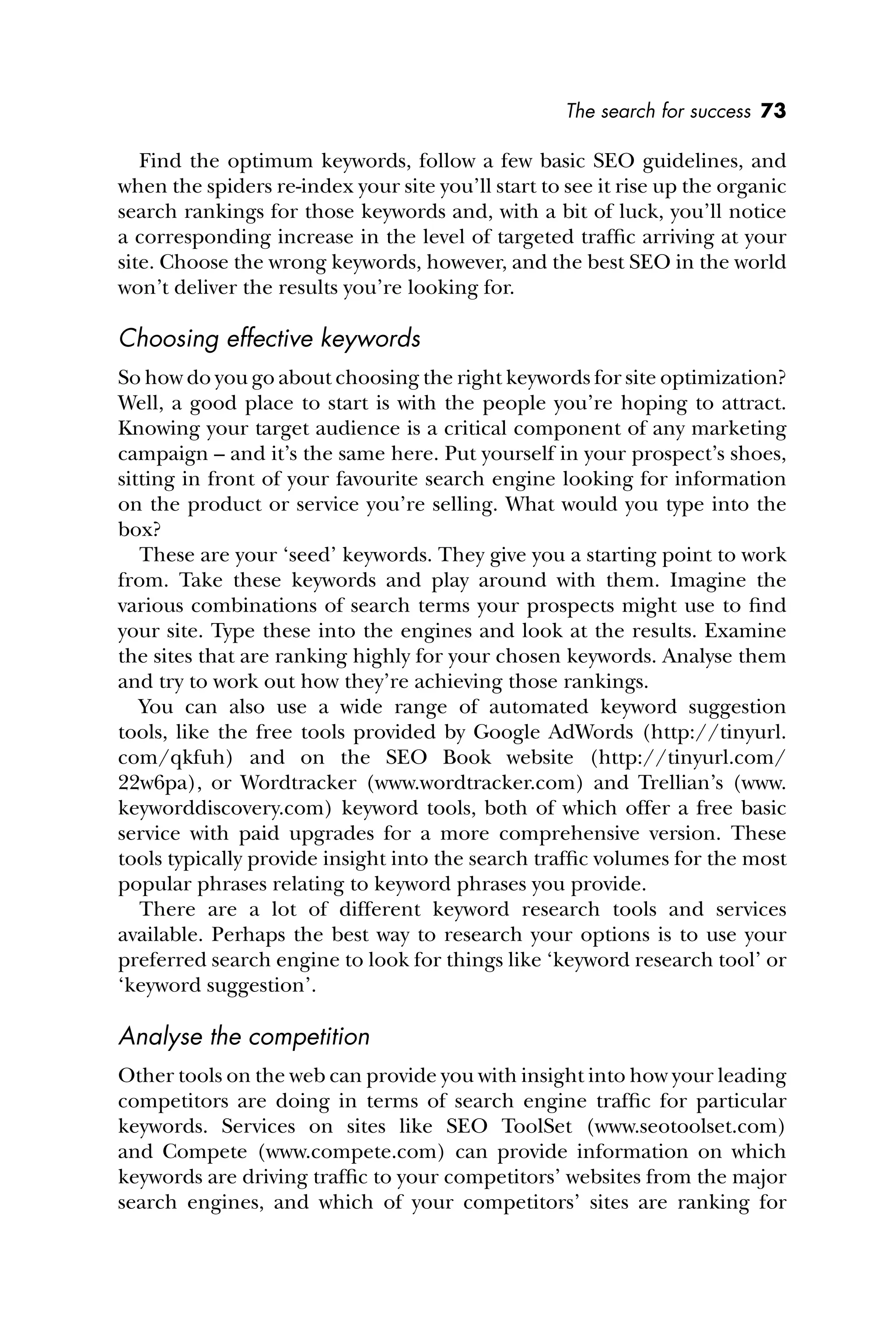 The search for success 73
Find the optimum keywords, follow a few basic SEO guidelines, and
when the spiders re-index your site you’ll start to see it rise up the organic
search rankings for those keywords and, with a bit of luck, you’ll notice
a corresponding increase in the level of targeted trafﬁc arriving at your
site. Choose the wrong keywords, however, and the best SEO in the world
won’t deliver the results you’re looking for.
Choosing effective keywords
So how do you go about choosing the right keywords for site optimization?
Well, a good place to start is with the people you’re hoping to attract.
Knowing your target audience is a critical component of any marketing
campaign – and it’s the same here. Put yourself in your prospect’s shoes,
sitting in front of your favourite search engine looking for information
on the product or service you’re selling. What would you type into the
box?
These are your ‘seed’ keywords. They give you a starting point to work
from. Take these keywords and play around with them. Imagine the
various combinations of search terms your prospects might use to ﬁnd
your site. Type these into the engines and look at the results. Examine
the sites that are ranking highly for your chosen keywords. Analyse them
and try to work out how they’re achieving those rankings.
You can also use a wide range of automated keyword suggestion
tools, like the free tools provided by Google AdWords (http://tinyurl.
com/qkfuh) and on the SEO Book website (http://tinyurl.com/
22w6pa), or Wordtracker (www.wordtracker.com) and Trellian’s (www.
keyworddiscovery.com) keyword tools, both of which offer a free basic
service with paid upgrades for a more comprehensive version. These
tools typically provide insight into the search trafﬁc volumes for the most
popular phrases relating to keyword phrases you provide.
There are a lot of different keyword research tools and services
available. Perhaps the best way to research your options is to use your
preferred search engine to look for things like ‘keyword research tool’ or
‘keyword suggestion’.
Analyse the competition
Other tools on the web can provide you with insight into how your leading
competitors are doing in terms of search engine trafﬁc for particular
keywords. Services on sites like SEO ToolSet (www.seotoolset.com)
and Compete (www.compete.com) can provide information on which
keywords are driving trafﬁc to your competitors’ websites from the major
search engines, and which of your competitors’ sites are ranking for
 