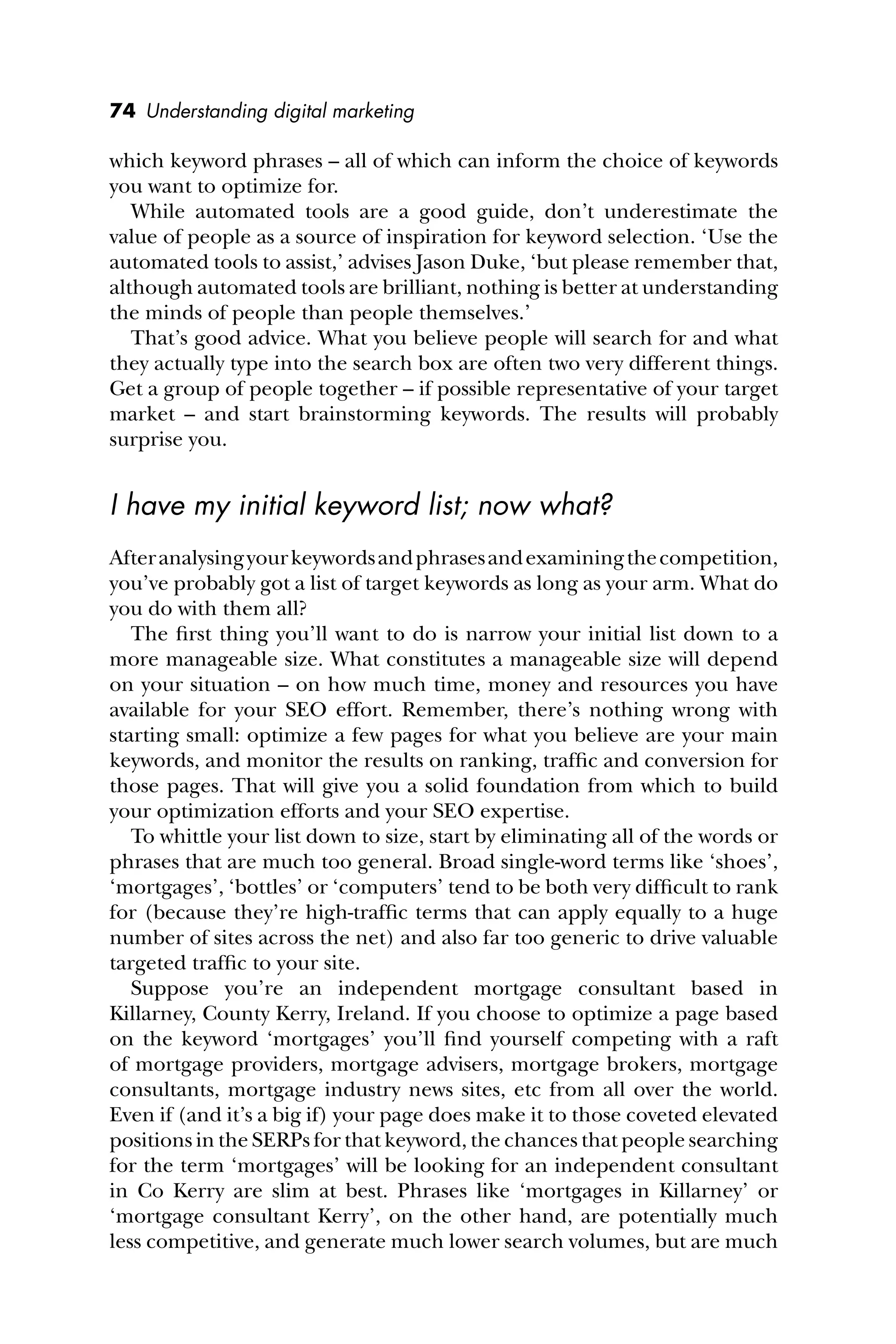 74 Understanding digital marketing
which keyword phrases – all of which can inform the choice of keywords
you want to optimize for.
While automated tools are a good guide, don’t underestimate the
value of people as a source of inspiration for keyword selection. ‘Use the
automated tools to assist,’ advises Jason Duke, ‘but please remember that,
although automated tools are brilliant, nothing is better at understanding
the minds of people than people themselves.’
That’s good advice. What you believe people will search for and what
they actually type into the search box are often two very different things.
Get a group of people together – if possible representative of your target
market – and start brainstorming keywords. The results will probably
surprise you.
I have my initial keyword list; now what?
Afteranalysingyourkeywordsandphrasesandexaminingthecompetition,
you’ve probably got a list of target keywords as long as your arm. What do
you do with them all?
The ﬁrst thing you’ll want to do is narrow your initial list down to a
more manageable size. What constitutes a manageable size will depend
on your situation – on how much time, money and resources you have
available for your SEO effort. Remember, there’s nothing wrong with
starting small: optimize a few pages for what you believe are your main
keywords, and monitor the results on ranking, trafﬁc and conversion for
those pages. That will give you a solid foundation from which to build
your optimization efforts and your SEO expertise.
To whittle your list down to size, start by eliminating all of the words or
phrases that are much too general. Broad single-word terms like ‘shoes’,
‘mortgages’, ‘bottles’ or ‘computers’ tend to be both very difﬁcult to rank
for (because they’re high-trafﬁc terms that can apply equally to a huge
number of sites across the net) and also far too generic to drive valuable
targeted trafﬁc to your site.
Suppose you’re an independent mortgage consultant based in
Killarney, County Kerry, Ireland. If you choose to optimize a page based
on the keyword ‘mortgages’ you’ll ﬁnd yourself competing with a raft
of mortgage providers, mortgage advisers, mortgage brokers, mortgage
consultants, mortgage industry news sites, etc from all over the world.
Even if (and it’s a big if) your page does make it to those coveted elevated
positions in the SERPs for that keyword, the chances that people searching
for the term ‘mortgages’ will be looking for an independent consultant
in Co Kerry are slim at best. Phrases like ‘mortgages in Killarney’ or
‘mortgage consultant Kerry’, on the other hand, are potentially much
less competitive, and generate much lower search volumes, but are much
 