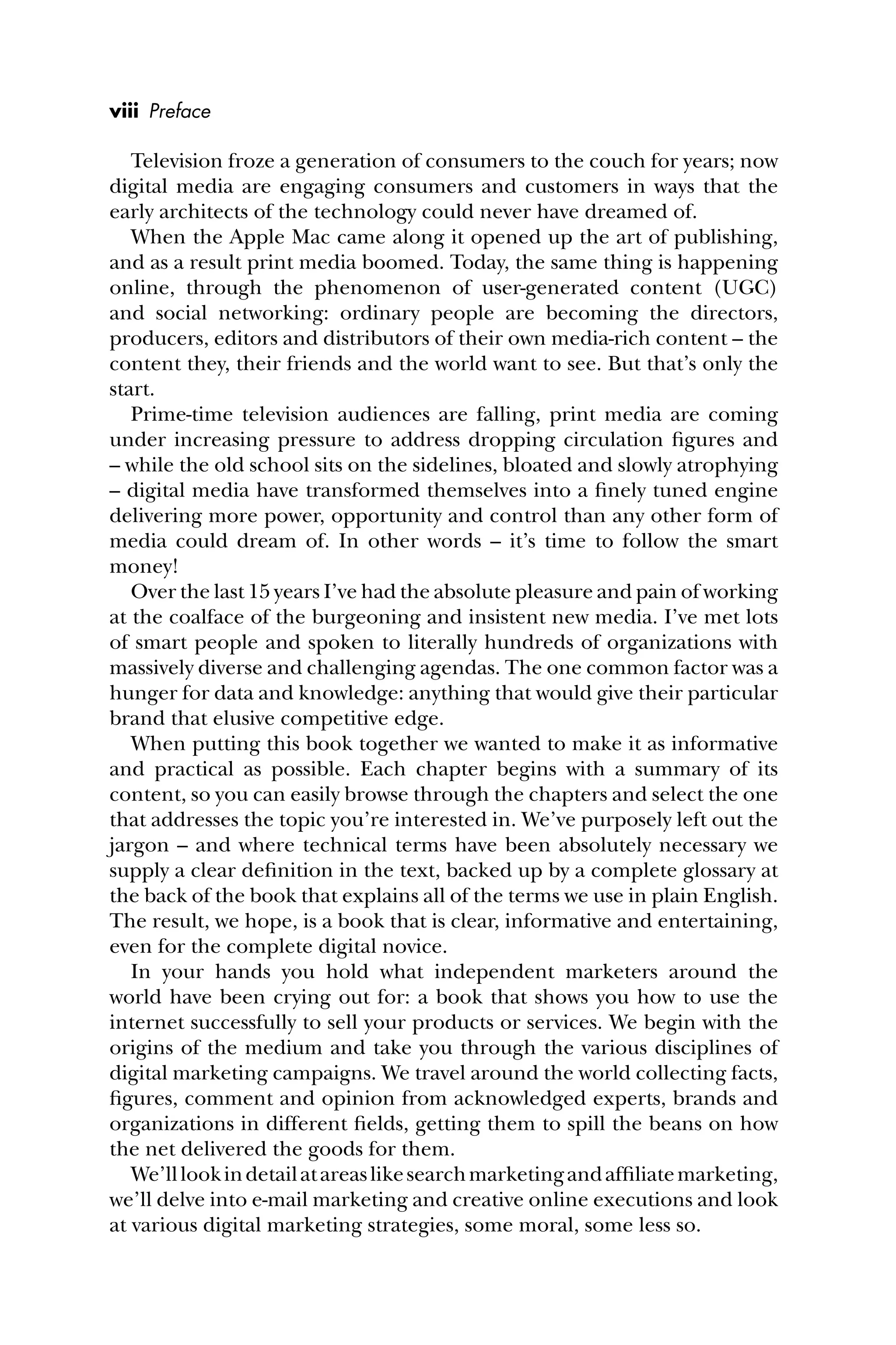 Television froze a generation of consumers to the couch for years; now
digital media are engaging consumers and customers in ways that the
early architects of the technology could never have dreamed of.
When the Apple Mac came along it opened up the art of publishing,
and as a result print media boomed. Today, the same thing is happening
online, through the phenomenon of user-generated content (UGC)
and social networking: ordinary people are becoming the directors,
producers, editors and distributors of their own media-rich content – the
content they, their friends and the world want to see. But that’s only the
start.
Prime-time television audiences are falling, print media are coming
under increasing pressure to address dropping circulation ﬁgures and
– while the old school sits on the sidelines, bloated and slowly atrophying
– digital media have transformed themselves into a ﬁnely tuned engine
delivering more power, opportunity and control than any other form of
media could dream of. In other words – it’s time to follow the smart
money!
Over the last 15 years I’ve had the absolute pleasure and pain of working
at the coalface of the burgeoning and insistent new media. I’ve met lots
of smart people and spoken to literally hundreds of organizations with
massively diverse and challenging agendas. The one common factor was a
hunger for data and knowledge: anything that would give their particular
brand that elusive competitive edge.
When putting this book together we wanted to make it as informative
and practical as possible. Each chapter begins with a summary of its
content, so you can easily browse through the chapters and select the one
that addresses the topic you’re interested in. We’ve purposely left out the
jargon – and where technical terms have been absolutely necessary we
supply a clear deﬁnition in the text, backed up by a complete glossary at
the back of the book that explains all of the terms we use in plain English.
The result, we hope, is a book that is clear, informative and entertaining,
even for the complete digital novice.
In your hands you hold what independent marketers around the
world have been crying out for: a book that shows you how to use the
internet successfully to sell your products or services. We begin with the
origins of the medium and take you through the various disciplines of
digital marketing campaigns. We travel around the world collecting facts,
ﬁgures, comment and opinion from acknowledged experts, brands and
organizations in different ﬁelds, getting them to spill the beans on how
the net delivered the goods for them.
We’lllookindetailatareaslikesearchmarketingandafﬁliatemarketing,
we’ll delve into e-mail marketing and creative online executions and look
at various digital marketing strategies, some moral, some less so.
viii Preface
 