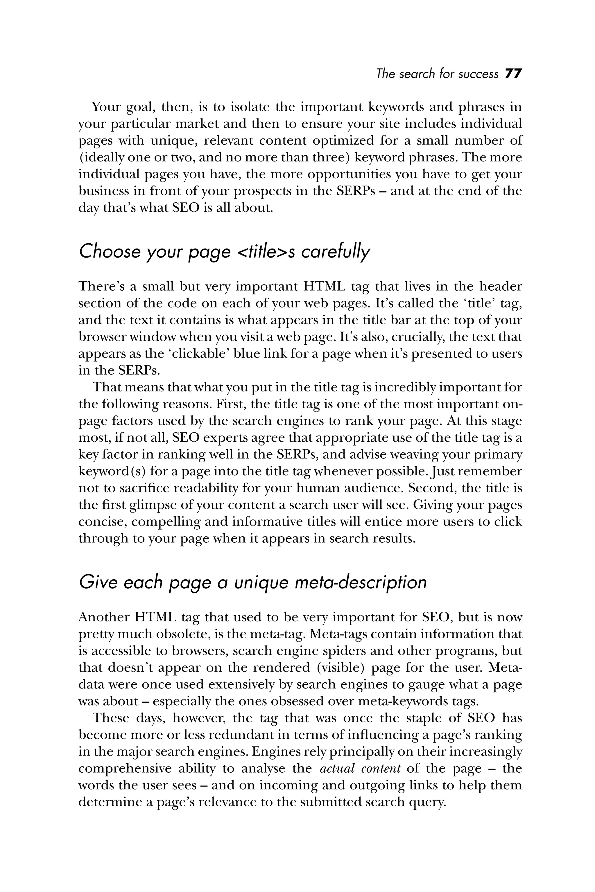 The search for success 77
Your goal, then, is to isolate the important keywords and phrases in
your particular market and then to ensure your site includes individual
pages with unique, relevant content optimized for a small number of
(ideally one or two, and no more than three) keyword phrases. The more
individual pages you have, the more opportunities you have to get your
business in front of your prospects in the SERPs – and at the end of the
day that’s what SEO is all about.
Choose your page <title>s carefully
There’s a small but very important HTML tag that lives in the header
section of the code on each of your web pages. It’s called the ‘title’ tag,
and the text it contains is what appears in the title bar at the top of your
browser window when you visit a web page. It’s also, crucially, the text that
appears as the ‘clickable’ blue link for a page when it’s presented to users
in the SERPs.
That means that what you put in the title tag is incredibly important for
the following reasons. First, the title tag is one of the most important on-
page factors used by the search engines to rank your page. At this stage
most, if not all, SEO experts agree that appropriate use of the title tag is a
key factor in ranking well in the SERPs, and advise weaving your primary
keyword(s) for a page into the title tag whenever possible. Just remember
not to sacriﬁce readability for your human audience. Second, the title is
the ﬁrst glimpse of your content a search user will see. Giving your pages
concise, compelling and informative titles will entice more users to click
through to your page when it appears in search results.
Give each page a unique meta-description
Another HTML tag that used to be very important for SEO, but is now
pretty much obsolete, is the meta-tag. Meta-tags contain information that
is accessible to browsers, search engine spiders and other programs, but
that doesn’t appear on the rendered (visible) page for the user. Meta-
data were once used extensively by search engines to gauge what a page
was about – especially the ones obsessed over meta-keywords tags.
These days, however, the tag that was once the staple of SEO has
become more or less redundant in terms of inﬂuencing a page’s ranking
in the major search engines. Engines rely principally on their increasingly
comprehensive ability to analyse the actual content of the page – the
words the user sees – and on incoming and outgoing links to help them
determine a page’s relevance to the submitted search query.
 