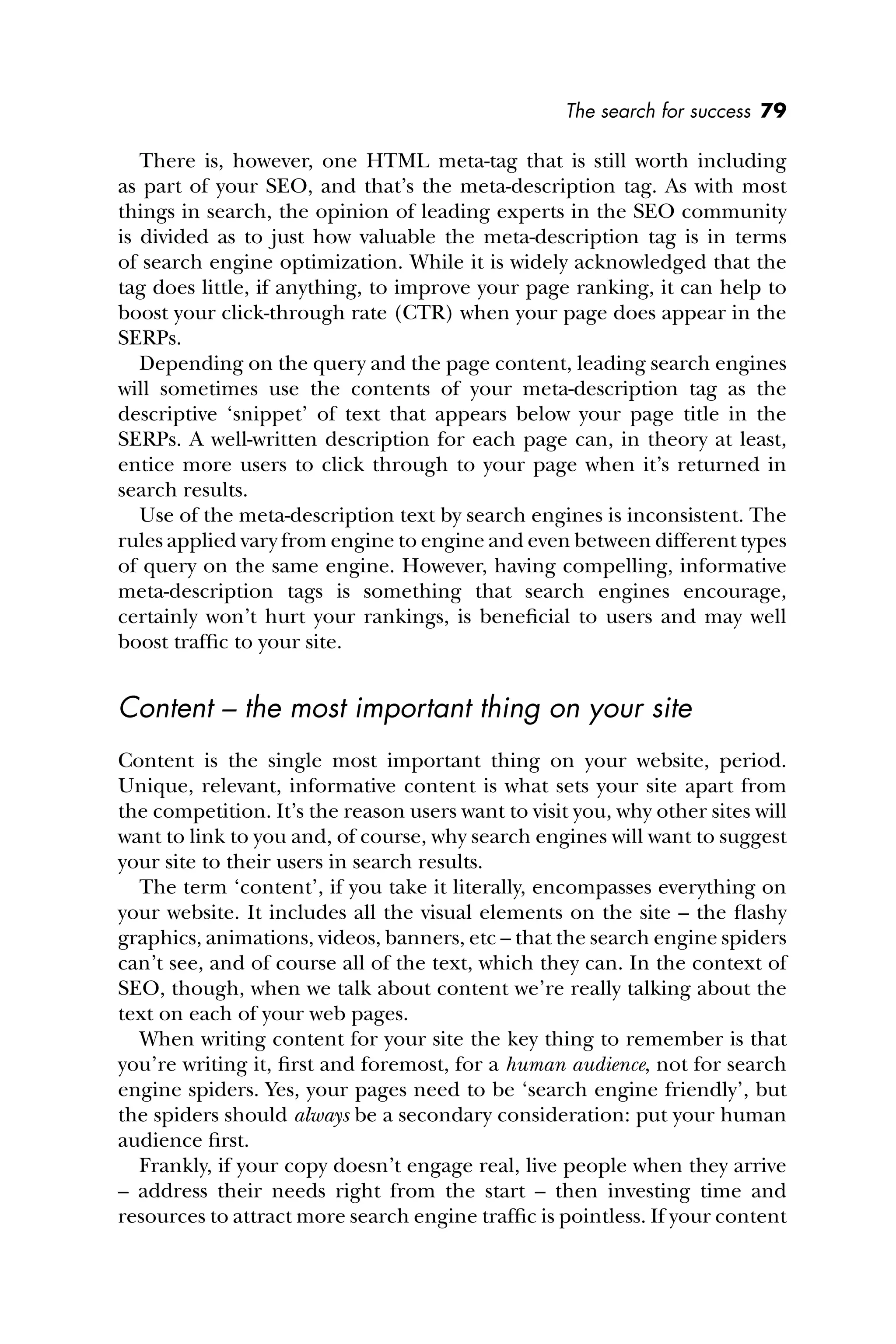 The search for success 79
There is, however, one HTML meta-tag that is still worth including
as part of your SEO, and that’s the meta-description tag. As with most
things in search, the opinion of leading experts in the SEO community
is divided as to just how valuable the meta-description tag is in terms
of search engine optimization. While it is widely acknowledged that the
tag does little, if anything, to improve your page ranking, it can help to
boost your click-through rate (CTR) when your page does appear in the
SERPs.
Depending on the query and the page content, leading search engines
will sometimes use the contents of your meta-description tag as the
descriptive ‘snippet’ of text that appears below your page title in the
SERPs. A well-written description for each page can, in theory at least,
entice more users to click through to your page when it’s returned in
search results.
Use of the meta-description text by search engines is inconsistent. The
rules applied vary from engine to engine and even between different types
of query on the same engine. However, having compelling, informative
meta-description tags is something that search engines encourage,
certainly won’t hurt your rankings, is beneﬁcial to users and may well
boost trafﬁc to your site.
Content – the most important thing on your site
Content is the single most important thing on your website, period.
Unique, relevant, informative content is what sets your site apart from
the competition. It’s the reason users want to visit you, why other sites will
want to link to you and, of course, why search engines will want to suggest
your site to their users in search results.
The term ‘content’, if you take it literally, encompasses everything on
your website. It includes all the visual elements on the site – the ﬂashy
graphics, animations, videos, banners, etc – that the search engine spiders
can’t see, and of course all of the text, which they can. In the context of
SEO, though, when we talk about content we’re really talking about the
text on each of your web pages.
When writing content for your site the key thing to remember is that
you’re writing it, ﬁrst and foremost, for a human audience, not for search
engine spiders. Yes, your pages need to be ‘search engine friendly’, but
the spiders should always be a secondary consideration: put your human
audience ﬁrst.
Frankly, if your copy doesn’t engage real, live people when they arrive
– address their needs right from the start – then investing time and
resources to attract more search engine trafﬁc is pointless. If your content
 