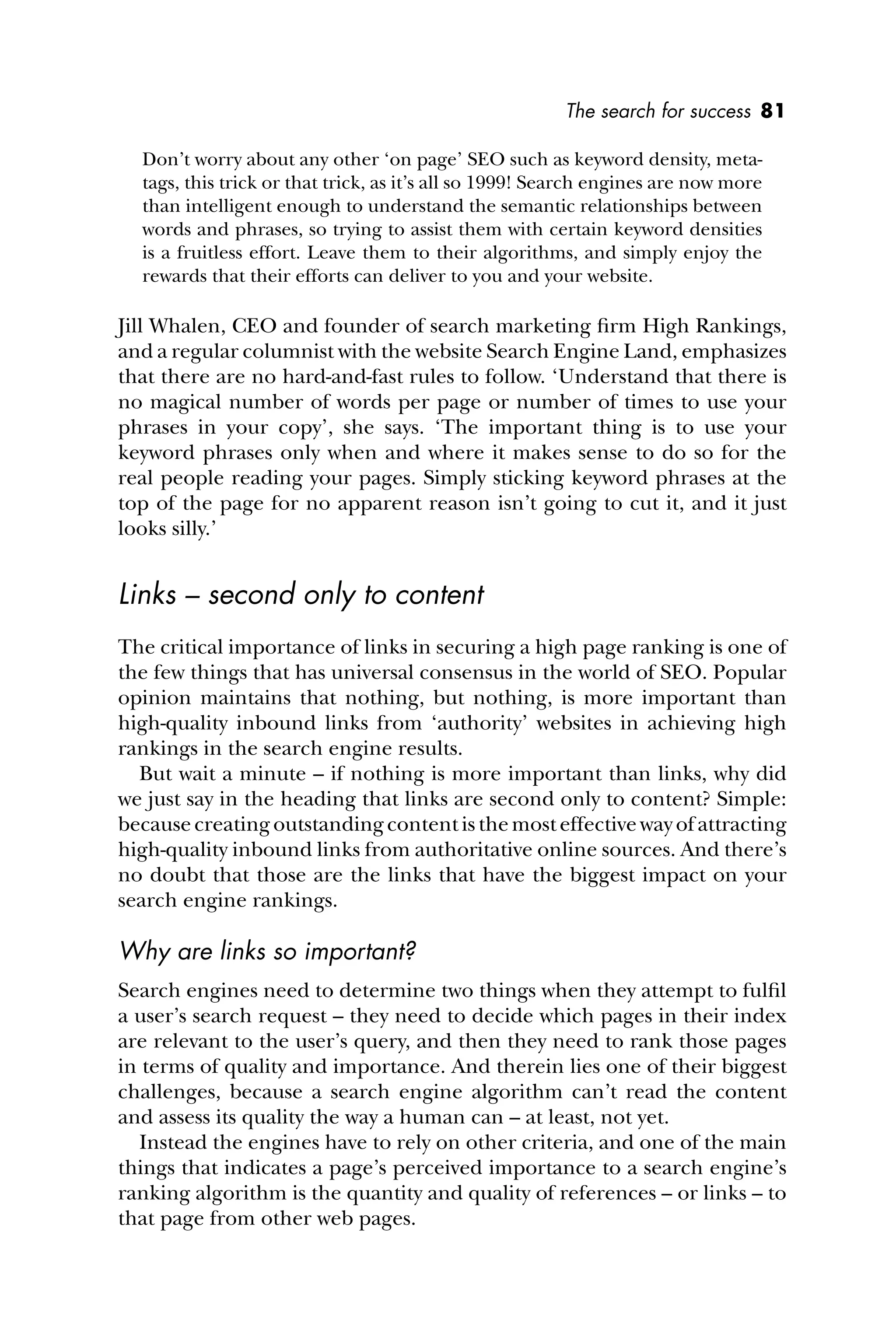 The search for success 81
Don’t worry about any other ‘on page’ SEO such as keyword density, meta-
tags, this trick or that trick, as it’s all so 1999! Search engines are now more
than intelligent enough to understand the semantic relationships between
words and phrases, so trying to assist them with certain keyword densities
is a fruitless effort. Leave them to their algorithms, and simply enjoy the
rewards that their efforts can deliver to you and your website.
Jill Whalen, CEO and founder of search marketing ﬁrm High Rankings,
and a regular columnist with the website Search Engine Land, emphasizes
that there are no hard-and-fast rules to follow. ‘Understand that there is
no magical number of words per page or number of times to use your
phrases in your copy’, she says. ‘The important thing is to use your
keyword phrases only when and where it makes sense to do so for the
real people reading your pages. Simply sticking keyword phrases at the
top of the page for no apparent reason isn’t going to cut it, and it just
looks silly.’
Links – second only to content
The critical importance of links in securing a high page ranking is one of
the few things that has universal consensus in the world of SEO. Popular
opinion maintains that nothing, but nothing, is more important than
high-quality inbound links from ‘authority’ websites in achieving high
rankings in the search engine results.
But wait a minute – if nothing is more important than links, why did
we just say in the heading that links are second only to content? Simple:
becausecreatingoutstandingcontentisthemosteffectivewayofattracting
high-quality inbound links from authoritative online sources. And there’s
no doubt that those are the links that have the biggest impact on your
search engine rankings.
Why are links so important?
Search engines need to determine two things when they attempt to fulﬁl
a user’s search request – they need to decide which pages in their index
are relevant to the user’s query, and then they need to rank those pages
in terms of quality and importance. And therein lies one of their biggest
challenges, because a search engine algorithm can’t read the content
and assess its quality the way a human can – at least, not yet.
Instead the engines have to rely on other criteria, and one of the main
things that indicates a page’s perceived importance to a search engine’s
ranking algorithm is the quantity and quality of references – or links – to
that page from other web pages.
 