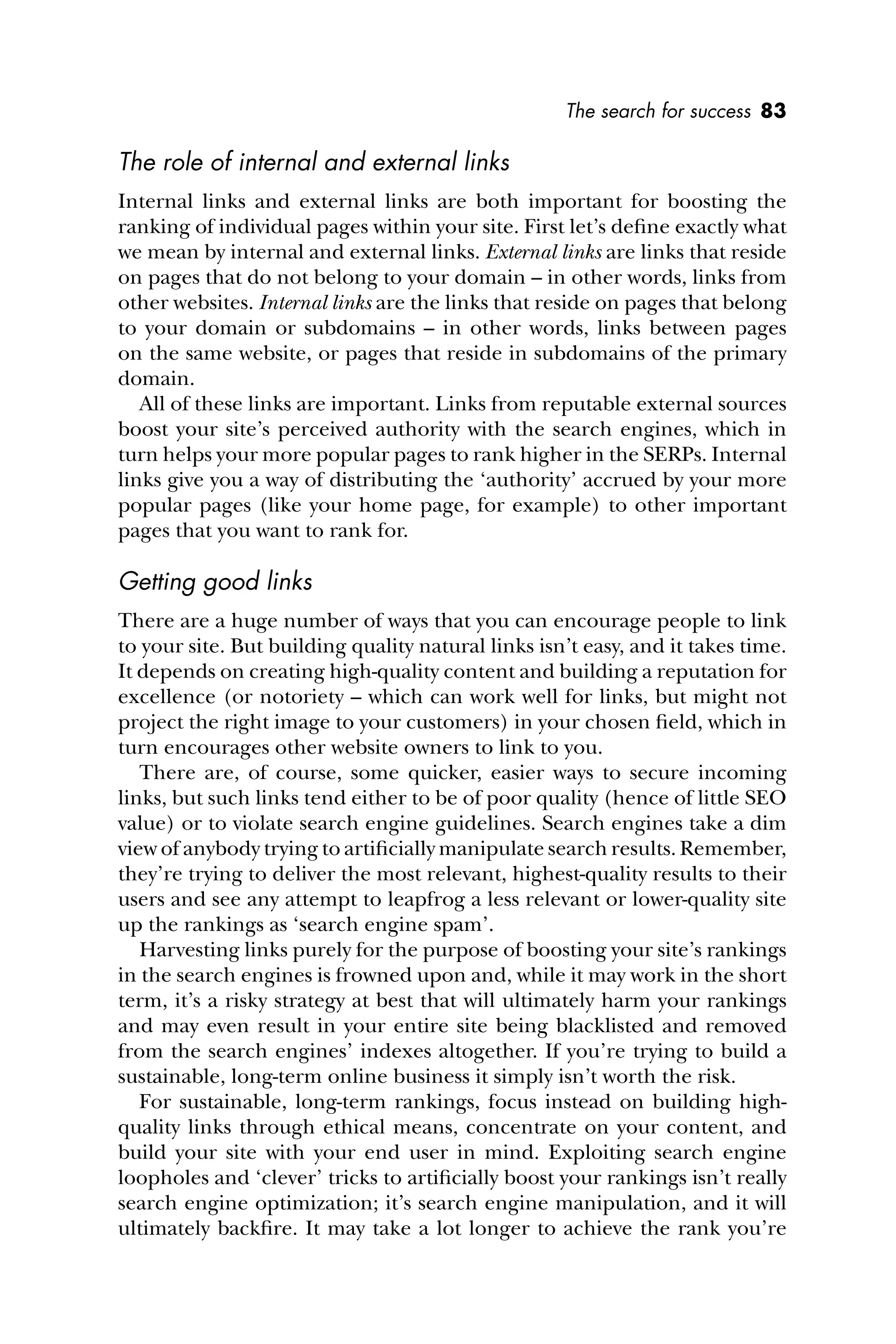 The search for success 83
The role of internal and external links
Internal links and external links are both important for boosting the
ranking of individual pages within your site. First let’s deﬁne exactly what
we mean by internal and external links. External links are links that reside
on pages that do not belong to your domain – in other words, links from
other websites. Internal links are the links that reside on pages that belong
to your domain or subdomains – in other words, links between pages
on the same website, or pages that reside in subdomains of the primary
domain.
All of these links are important. Links from reputable external sources
boost your site’s perceived authority with the search engines, which in
turn helps your more popular pages to rank higher in the SERPs. Internal
links give you a way of distributing the ‘authority’ accrued by your more
popular pages (like your home page, for example) to other important
pages that you want to rank for.
Getting good links
There are a huge number of ways that you can encourage people to link
to your site. But building quality natural links isn’t easy, and it takes time.
It depends on creating high-quality content and building a reputation for
excellence (or notoriety – which can work well for links, but might not
project the right image to your customers) in your chosen ﬁeld, which in
turn encourages other website owners to link to you.
There are, of course, some quicker, easier ways to secure incoming
links, but such links tend either to be of poor quality (hence of little SEO
value) or to violate search engine guidelines. Search engines take a dim
view of anybody trying to artiﬁcially manipulate search results. Remember,
they’re trying to deliver the most relevant, highest-quality results to their
users and see any attempt to leapfrog a less relevant or lower-quality site
up the rankings as ‘search engine spam’.
Harvesting links purely for the purpose of boosting your site’s rankings
in the search engines is frowned upon and, while it may work in the short
term, it’s a risky strategy at best that will ultimately harm your rankings
and may even result in your entire site being blacklisted and removed
from the search engines’ indexes altogether. If you’re trying to build a
sustainable, long-term online business it simply isn’t worth the risk.
For sustainable, long-term rankings, focus instead on building high-
quality links through ethical means, concentrate on your content, and
build your site with your end user in mind. Exploiting search engine
loopholes and ‘clever’ tricks to artiﬁcially boost your rankings isn’t really
search engine optimization; it’s search engine manipulation, and it will
ultimately backﬁre. It may take a lot longer to achieve the rank you’re
 