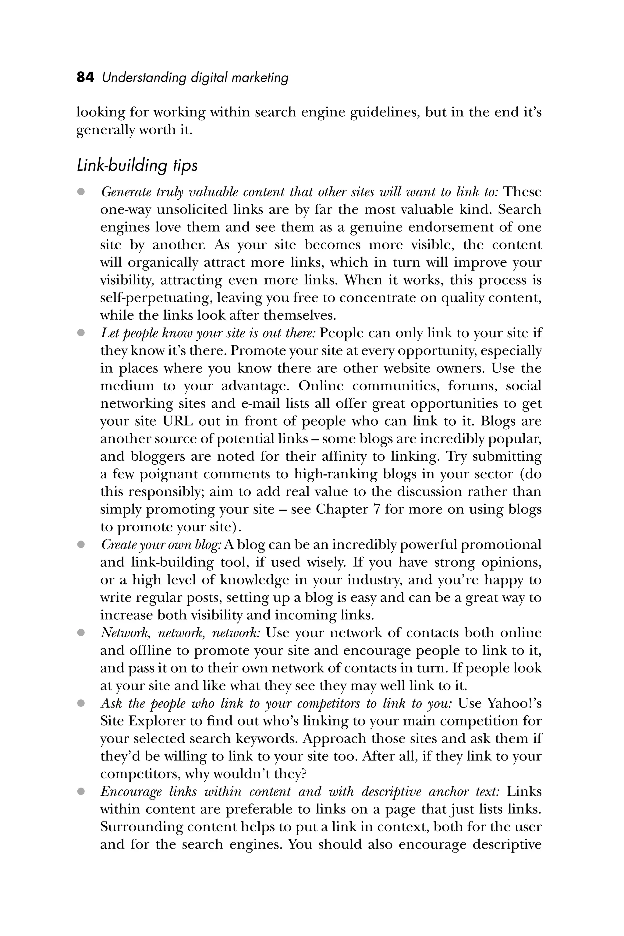 84 Understanding digital marketing
looking for working within search engine guidelines, but in the end it’s
generally worth it.
Link-building tips
 Generate truly valuable content that other sites will want to link to: These
one-way unsolicited links are by far the most valuable kind. Search
engines love them and see them as a genuine endorsement of one
site by another. As your site becomes more visible, the content
will organically attract more links, which in turn will improve your
visibility, attracting even more links. When it works, this process is
self-perpetuating, leaving you free to concentrate on quality content,
while the links look after themselves.
 Let people know your site is out there: People can only link to your site if
they know it’s there. Promote your site at every opportunity, especially
in places where you know there are other website owners. Use the
medium to your advantage. Online communities, forums, social
networking sites and e-mail lists all offer great opportunities to get
your site URL out in front of people who can link to it. Blogs are
another source of potential links – some blogs are incredibly popular,
and bloggers are noted for their afﬁnity to linking. Try submitting
a few poignant comments to high-ranking blogs in your sector (do
this responsibly; aim to add real value to the discussion rather than
simply promoting your site – see Chapter 7 for more on using blogs
to promote your site).
 Create your own blog: A blog can be an incredibly powerful promotional
and link-building tool, if used wisely. If you have strong opinions,
or a high level of knowledge in your industry, and you’re happy to
write regular posts, setting up a blog is easy and can be a great way to
increase both visibility and incoming links.
 Network, network, network: Use your network of contacts both online
and ofﬂine to promote your site and encourage people to link to it,
and pass it on to their own network of contacts in turn. If people look
at your site and like what they see they may well link to it.
 Ask the people who link to your competitors to link to you: Use Yahoo!’s
Site Explorer to ﬁnd out who’s linking to your main competition for
your selected search keywords. Approach those sites and ask them if
they’d be willing to link to your site too. After all, if they link to your
competitors, why wouldn’t they?
 Encourage links within content and with descriptive anchor text: Links
within content are preferable to links on a page that just lists links.
Surrounding content helps to put a link in context, both for the user
and for the search engines. You should also encourage descriptive
 