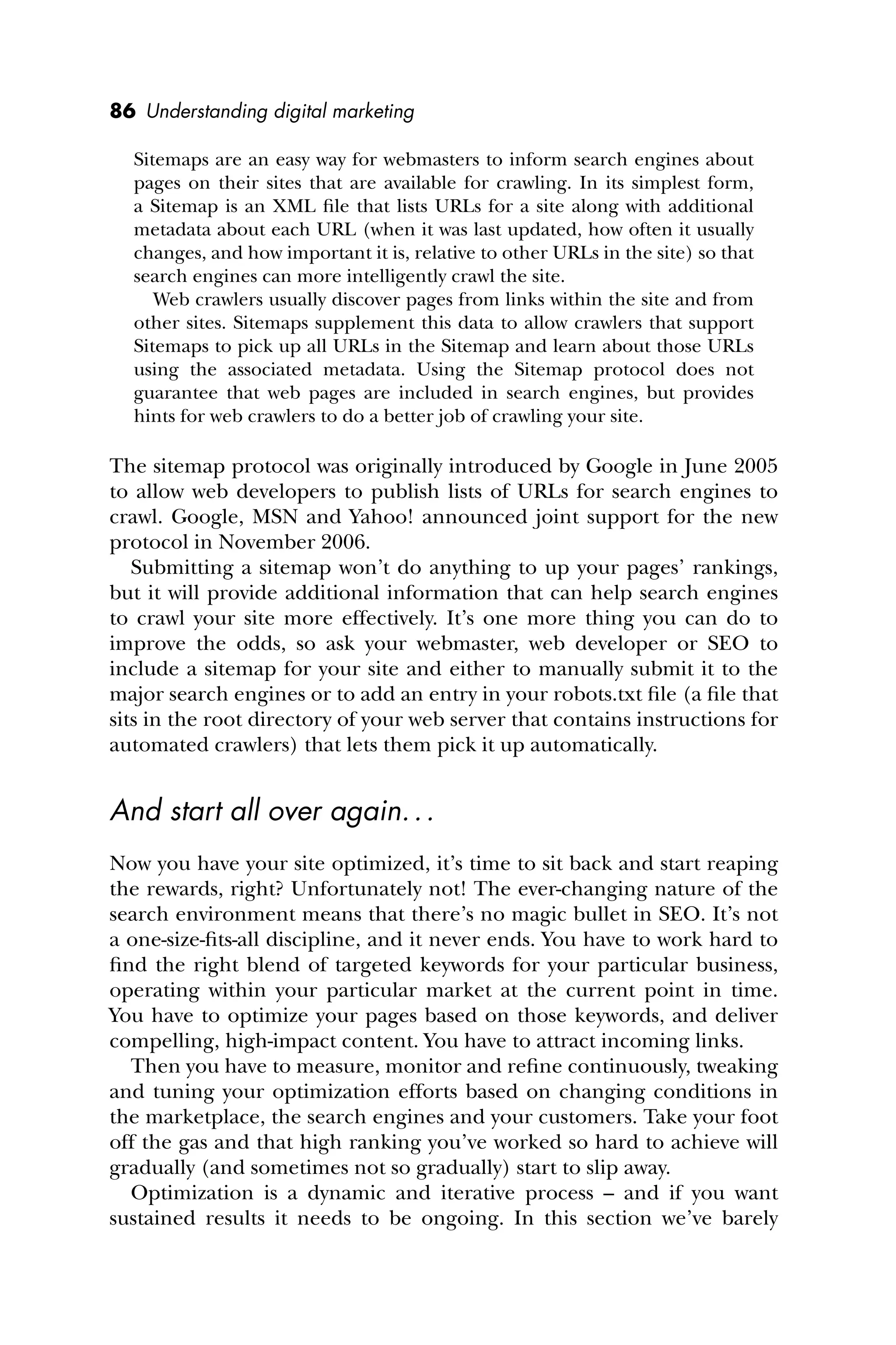 86 Understanding digital marketing
Sitemaps are an easy way for webmasters to inform search engines about
pages on their sites that are available for crawling. In its simplest form,
a Sitemap is an XML ﬁle that lists URLs for a site along with additional
metadata about each URL (when it was last updated, how often it usually
changes, and how important it is, relative to other URLs in the site) so that
search engines can more intelligently crawl the site.
Web crawlers usually discover pages from links within the site and from
other sites. Sitemaps supplement this data to allow crawlers that support
Sitemaps to pick up all URLs in the Sitemap and learn about those URLs
using the associated metadata. Using the Sitemap protocol does not
guarantee that web pages are included in search engines, but provides
hints for web crawlers to do a better job of crawling your site.
The sitemap protocol was originally introduced by Google in June 2005
to allow web developers to publish lists of URLs for search engines to
crawl. Google, MSN and Yahoo! announced joint support for the new
protocol in November 2006.
Submitting a sitemap won’t do anything to up your pages’ rankings,
but it will provide additional information that can help search engines
to crawl your site more effectively. It’s one more thing you can do to
improve the odds, so ask your webmaster, web developer or SEO to
include a sitemap for your site and either to manually submit it to the
major search engines or to add an entry in your robots.txt ﬁle (a ﬁle that
sits in the root directory of your web server that contains instructions for
automated crawlers) that lets them pick it up automatically.
And start all over again...
Now you have your site optimized, it’s time to sit back and start reaping
the rewards, right? Unfortunately not! The ever-changing nature of the
search environment means that there’s no magic bullet in SEO. It’s not
a one-size-ﬁts-all discipline, and it never ends. You have to work hard to
ﬁnd the right blend of targeted keywords for your particular business,
operating within your particular market at the current point in time.
You have to optimize your pages based on those keywords, and deliver
compelling, high-impact content. You have to attract incoming links.
Then you have to measure, monitor and reﬁne continuously, tweaking
and tuning your optimization efforts based on changing conditions in
the marketplace, the search engines and your customers. Take your foot
off the gas and that high ranking you’ve worked so hard to achieve will
gradually (and sometimes not so gradually) start to slip away.
Optimization is a dynamic and iterative process – and if you want
sustained results it needs to be ongoing. In this section we’ve barely
 