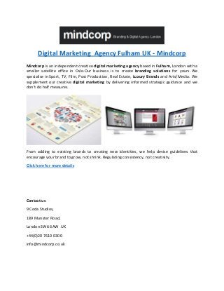 Digital Marketing Agency Fulham UK - Mindcorp
Mindcorp is an independent creative digital marketing agency based in Fulham, London with a
smaller satellite office in Oslo.Our business is to create branding solutions for yours. We
specialise in Sport, TV, Film, Post Production, Real Estate, Luxury Brands and Arts/Media. We
supplement our creative digital marketing by delivering informed strategic guidance and we
don’t do half measures.
From adding to existing brands to creating new identities, we help devise guidelines that
encourage your brand to grow, not shrink. Regulating consistency, not creativity.
Click here for more details
Contact us
9 Coda Studios,
189 Munster Road,
London SW6 6AW UK
+44(0)20 7610 0300
info@mindcorp.co.uk
 