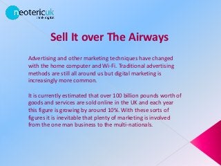 Sell It over The Airways
Advertising and other marketing techniques have changed
with the home computer and Wi-Fi. Traditional advertising
methods are still all around us but digital marketing is
increasingly more common.
It is currently estimated that over 100 billion pounds worth of
goods and services are sold online in the UK and each year
this figure is growing by around 10%. With these sorts of
figures it is inevitable that plenty of marketing is involved
from the one man business to the multi-nationals.
 