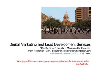 Digital Marketing and Lead Development Services  “On Demand” Leads – Measurable Results  Perry Henderson | MBA - EcoBroker | realtor@perryhenderson.com www.livewelldowntown.com   | 512.791.7462 Warning – This service may cause your salespeople to increase sales productivity.   