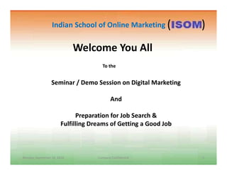 Welcome You All
Seminar / Demo Session on Digital Marketing
To the
Indian School of Online Marketing ( )
Monday, September 26, 2016 1Company Confidential
And
Preparation for Job Search &
Fulfilling Dreams of Getting a Good Job
 