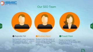 Our SEO Team
Raj having 8+ years of extensive
SEO Experience with 3+ years in
Social Media Marketing, PCC
etc.
Bhabani is ...