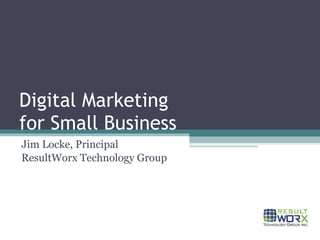 Digital Marketing for Small Business Jim Locke, Principal ResultWorx Technology Group 