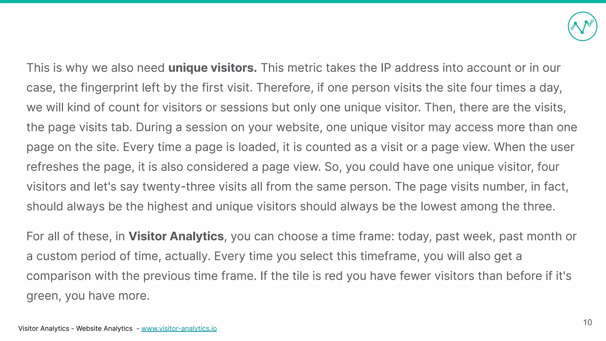 Visitor Analytics - Website Analytics - www.visitor-analytics.io
This is why we also need unique visitors. This metric takes the IP address into account or in our
case, the fingerprint left by the first visit. Therefore, if one person visits the site four times a day,
we will kind of count for visitors or sessions but only one unique visitor. Then, there are the visits,
the page visits tab. During a session on your website, one unique visitor may access more than one
page on the site. Every time a page is loaded, it is counted as a visit or a page view. When the user
refreshes the page, it is also considered a page view. So, you could have one unique visitor, four
visitors and let's say twenty-three visits all from the same person. The page visits number, in fact,
should always be the highest and unique visitors should always be the lowest among the three.
For all of these, in Visitor Analytics, you can choose a time frame: today, past week, past month or
a custom period of time, actually. Every time you select this timeframe, you will also get a
comparison with the previous time frame. If the tile is red you have fewer visitors than before if it's
green, you have more.
10
 