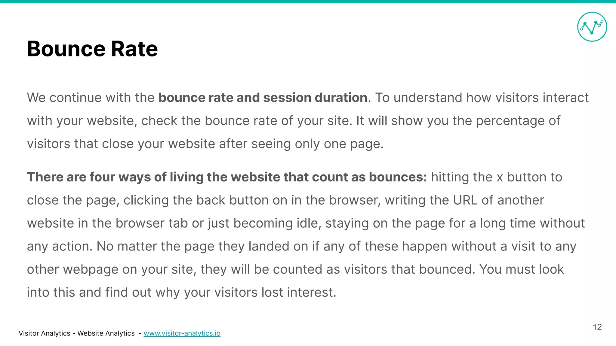 Visitor Analytics - Website Analytics - www.visitor-analytics.io
Bounce Rate
We continue with the bounce rate and session duration. To understand how visitors interact
with your website, check the bounce rate of your site. It will show you the percentage of
visitors that close your website after seeing only one page.
There are four ways of living the website that count as bounces: hitting the x button to
close the page, clicking the back button on in the browser, writing the URL of another
website in the browser tab or just becoming idle, staying on the page for a long time without
any action. No matter the page they landed on if any of these happen without a visit to any
other webpage on your site, they will be counted as visitors that bounced. You must look
into this and find out why your visitors lost interest.
12
 